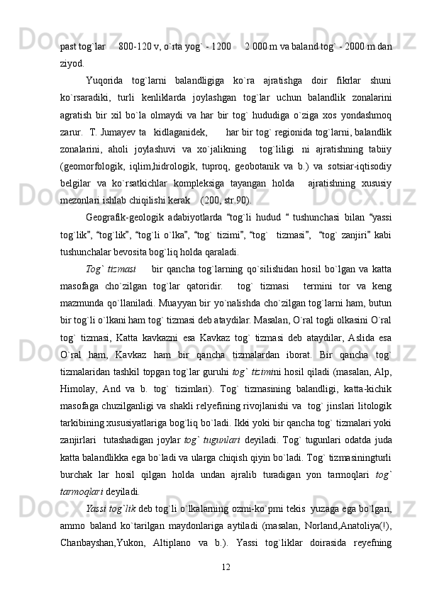 past tog`lar   800-120 v, o`rta yog` - 1200   2    000 m va baland tog` - 2000 m dan
ziyod.
Yuqorida   tog`larni   balandligiga   ko`ra   ajratishga   doir   fikrlar   shuni
ko`rsaradiki,   turli   kenliklarda   joylashgan   tog`lar   uchun   balandlik   zonalarini
agratish   bir   xil   bo`la   olmaydi   va   har   bir   tog`   hududiga   o`ziga   xos   yondashmoq
zarur.  T. Jumayev ta kidlaganidek,  har bir tog` regionida tog`larni, balandlik	
 
zonalarini,   aholi   joylashuvi   va   xo`jalikning   tog`liligi ni   ajratishning   tabiiy	
 
(geomorfologik,   iqlim,hidrologik,   tuproq,   geobotanik   va   b.)   va   sotsiar-iqtisodiy
belgilar   va   ko`rsatkichlar   kompleksiga   tayangan   holda   ajratishning   xususiy	

mezonlari ishlab chiqilishi kerak  (200, str.90). 	

Geografik-geologik   adabiyotlarda   tog`li   hudud     tushunchasi   bilan   yassi	
  
tog`lik ,   tog`lik ,   tog`li   o`lka ,   tog`   tizimi ,   tog`     tizmasi ,     tog`   zanjiri   kabi	
          
tushunchalar bevosita bog`liq holda qaraladi.
Tog`   tizmasi     bir   qancha   tog`larning   qo`silishidan   hosil   bo`lgan   va   katta	

masofaga   cho`zilgan   tog`lar   qatoridir.   tog`   tizmasi   termini   tor   va   keng	
 
mazmunda qo`llaniladi. Muayyan bir yo`nalishda cho`zilgan tog`larni ham, butun
bir tog`li o`lkani ham tog` tizmasi deb ataydilar. Masalan, O`ral togli olkasini O`ral
tog`   tizmasi,   Katta   kavkazni   esa   Kavkaz   tog`   tizmasi   deb   ataydilar,   Aslida   esa
O`ral   ham,   Kavkaz   ham   bir   qancha   tizmalardan   iborat.   Bir   qancha   tog`
tizmalaridan tashkil topgan tog`lar guruhi   tog` tizimi ni hosil qiladi (masalan, Alp,
Himolay,   And   va   b.   tog`   tizimlari).   Tog`   tizmasining   balandligi,   katta-kichik
masofaga chuzilganligi va shakli relyefining rivojlanishi va   tog` jinslari litologik
tarkibining xususiyatlariga bog`liq bo`ladi. Ikki yoki bir qancha tog` tizmalari yoki
zanjirlari     tutashadigan   joylar   tog`   tugunlari   deyiladi.   Tog`   tugunlari   odatda   juda
katta balandlikka ega bo`ladi va ularga chiqish qiyin bo`ladi. Tog` tizmasiningturli
burchak   lar   hosil   qilgan   holda   undan   ajralib   turadigan   yon   tarmoqlari   tog`
tarmoqlari  deyiladi.
Yassi tog`lik  deb tog`li o`lkalarning ozmi-ko`pmi tekis  yuzaga ega bo`lgan,
ammo   baland   ko`tarilgan   maydonlariga   aytiladi   (masalan,   Norland,Anatoliya(!),
Chanbayshan,Yukon,   Altiplano   va   b.).   Yassi   tog`liklar   doirasida   reyefning
12 
