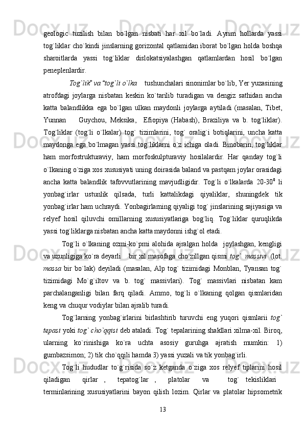 geologic   tuzilish   bilan   bo`lgan   nisbati   har   xil   bo`ladi.   Ayrim   hollarda   yassi
tog`liklar cho`kindi jinslarning gorizontal qatlamidan iborat bo`lgan holda boshqa
sharoitlarda   yassi   tog`liklar   dislokatsiyalashgan   qatlamlardan   hosil   bo`lgan
peneplenlardir.
  Tog`lik  va  tog`li o`lka	   tushunchalari sinonimlar bo`lib, Yer yuzasining	
atrofdagi   joylarga   nisbatan   keskin   ko`tarilib   turadigan   va   dengiz   sathidan   ancha
katta   balandlikka   ega   bo`lgan   ulkan   maydonli   joylarga   aytiladi   (masalan,   Tibet,
Yunnan     Guychou,   Meksika,     Efiopiya   (Habash),   Braziliya   va   b.   tog`liklar).	

Tog`liklar   (tog`li   o`lkalar)   tog`   tizimlarini,   tog`   oralig`i   botiqlarini,   uncha   katta
maydonga ega bo`lmagan yassi  tog`liklarni  o`z ichiga oladi. Binobarin, tog`liklar
ham   morfostrukturaviy,   ham   morfoskulpturaviy   hosilalardir.   Har   qanday   tog`li
o`lkaning o`ziga xos xususiyati uning doirasida baland va pastqam joylar orasidagi
ancha   katta   balandlik   tafovvutlarining   mavjudligidir.   Tog`li   o`lkalarda   20-30 0
  li
yonbag`irlar   ustunlik   qilsada,   turli   kattalikdagi   qiyaliklar,   shuningdek   tik
yonbag`irlar ham uchraydi. Yonbagirlarning qiyaligi tog` jinslarining sajiyasiga va
relyef   hosil   qiluvchi   omillarning   xususiyatlariga   bog`liq.   Tog`liklar   quruqlikda
yassi tog`liklarga nisbatan ancha katta maydonni ishg`ol etadi.
Tog`li   o`lkaning   ozmi-ko`pmi   alohida   ajralgan   holda     joylashgan,   kengligi
va uzunligiga ko`ra deyarli    bir xil masofaga cho`zillgan qismi  tog`  massivi   (lot.
massa   bir   bo`lak)   deyiladi   (masalan,   Alp   tog`   tizimidagi   Monblan,   Tyansan   tog`
tizimidagi   Mo`g`iltov   va   b.   tog`   massivlari).   Tog`   massivlari   nisbatan   kam
parchalanganligi   bilan   farq   qiladi.   Ammo,   tog`li   o`lkaning   qolgan   qismlaridan
keng va chuqur vodiylar bilan ajralib turadi.
Tog`larning   yonbag`irlarini   birlashtirib   turuvchi   eng   yuqori   qismlarii   tog`
tepasi  yoki  tog` cho`qqisi  deb ataladi. Tog` tepalarining shakllari xilma-xil. Biroq,
ularning   ko`rinishiga   ko`ra   uchta   asosiy   guruhga   ajratish   mumkin:   1)
gumbazsimon; 2) tik cho`qqili hamda 3) yassi yuzali va tik yonbag`irli.
Tog`li   hududlar   to`g`risida   so`z   ketganda   o`ziga   xos   relyef   tiplarini   hosil
qiladigan   qirlar ,   tepatog`lar ,   platolar   va     tog`   tekisliklari	
       
terminlarining   xususiyatlarini   bayon   qilish   lozim.   Qirlar   va   platolar   hipsometrik
13 