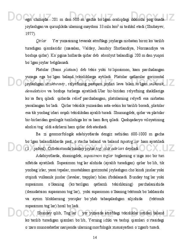 egri   chiziqda     201   m   dan   500   m   gacha   bo`lgan   oraliqdagi   ikkinchi   pog`onada
joylashgan va quruqlikda ularning maydoni 33 mln km 2
 ni tashkil etadi (Shubayev,
1977).
Qirlar    Yer yuzasining tevarak atrofdagi joylarga nisbatan biroz ko`tarilib
turadigan   qismlaridir   (masalan,   Valday,   Janubiy   Shotlandiya,   Normandiya   va
boshqa qirlar). Ko`pgina hollarda qirlar deb  absolyut balandligi 200 m dan yuqori
bo`lgan joylar belgilanadi. 
Platolar   (frans.   plateau )   deb   tekis   yoki   to`lqinsimon,   kam   parchalangan
yuzaga   ega   bo`lgan   baland   tekisliklarga   aytiladi.   Platolar   qatlamlar   gorizontal
joylashgan   strukturaviy ,   relyefining   pastqam   joylari   lava   bilan   to`lgan   vulkanik ,
denudatsion   va   boshqa   turlarga   ajratiladi.Ular   bir-biridan   relyefning   shakllariga
ko`ra   farq   qiladi:   qirlarda   relief   parchalangan,   platolarning   relyefi   esa   nisbatan
yassilangan bo`ladi.  Qirlar tekislik yuzasidan asta-sekin ko`tarilib boradi, platolar
esa tik yonbag`irlari orqali tekislikdan ajralib turadi. Shunungdek, qirlar va platolar
bir-birlaridan geologik tuzilishiga ko`ra ham farq qiladi. Qashqadaryo viloyatining
aholisi tog` oldi adirlarni ham qirlar deb atashadi. 
Ba zi   geomorfologik   adabiyotlarda   dengiz   sathidan   600-1000   m   gacha	

bo`lgan   balandliklarda   past,   o`rtacha   baland   va   baland   tepatog`lar   ham   ajratiladi
(3   jadval). Ozbekistonda bunday joylar 	
 tog` oldi adirlari  deyiladi. 
Adabiyotlarda, shuningdek,   supasimon toglar   toglarning o`ziga xoc bir turi
sifatida   ajratiladi.   Supasimon   tog`lar   alohida   (ajralib   turadigan)   qirlar   bo`lib,   tik
yonbag`irlar, yassi tepalar, mustahkam gorizontal joylashgan cho`kindi jinslar yoki
otqindi   vulkanik   jinslar   (lavalar,   trapplar)   bilan   ifodalanadi.   Bunday   tog`lar   yoki
supasimon   o`lkaning   (ko`tarilgan   qatlamli   tekislikning)   parchalanishida
(denudatsion supasimon tog`lar),  yoki supasimon o`lkaning tektonik bo`laklanishi
va   ayrim   bloklarning   yoriqlar   bo`ylab   tabaqalashgan   siljishida     (tektonik
supasimon tog`lar) hosil bo`ladi.
  Shunday  qilib,   Tog`lar     yer   yuzasida  atrofdagi  tekisliklar   ustidan  baland	

ko`tarilib   turadigan   qismlari   bo`lib,   Yerning   ichki   va   tashqi   qismlari   o`rtasidagi
o`zaro munosabatlar narijasida ularning morfologik xususiyatlari o`zgarib turadi.
14 
