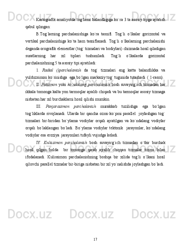 Kartografik amaliyotda tog`larni balandligiga ko`ra 3 ta asosiy tipga ajratish
qabul qilingan:
B.Tog`larning   parchalanishiga   ko`ra   tasnifi.   Tog`li   o`lkalar   gorizontal   va
vertikal   parchalanishiga   ko`ta   ham   tasniflanadi.   Tog`li   o`lkalarning   parchalanishi
deganda orografik elementlar (tog` tizmalari va bodiylari) chizmada hosil qiladigan
suratlarning   har   xil   tiplari   tushuniladi.   Tog`li   o`lkalarda   gorizontal
parchalanishning 5 ta asosiy tipi ajratiladi:
1.   Radial   ()parchalanish   da   tog`   tizmalari   eng   katta   balandlikka   va
yulduzsimon ko`rinishga  ega bo`lgan markaziy tog` tugunida tutashadi  ( 1-rasm).
II.   Patsimon   yoki   ko`ndalang   parchalanish   bosh suvayirg`ich tizmadan har
ikkala tomonga kalta yon tarmoqlar ajralib chiqadi va bu tarmoqlar asosiy tizmaga
nisbatan har xil burchaklarni hosil qilishi mumkin.
III.   Panjarasimon   parchalanish   murakkab   tuzilishga   ega   bo`lgan
tog`liklarda   rivojlanadi.   Ularda   bir   qancha   ozmi-ko`pmi   parallel     joylashgan   tog`
tizmalari   bir-biridan   bo`ylama   vodiylar   orqali   ajratilgan   va   ko`ndalang   vodiylar
orqali   bo`laklangan   bo`ladi.   Bo`ylama   vodiylar   tektonik     jarayonlar,   ko`ndalang
vodiylar esa eroziya  jarayonlari tufayli vujudga keladi.
IY.   Kulissimon   parchalanish   bosh   suvayirg`ich   tizmadan   o`tkir   burchak
hosil   qilgan   holda     bir   tomonga   qarab   ajralib   chiqqan   tizmalar   tizimi   bilan
ifodalanadi.   Kulissimon   parchalanishning   boshqa   bir   xilida   tog`li   o`lkani   hosil
qiluvchi parallel tizmalar bir-biriga nisbatan bir xil yo`nalishda joylashgan bo`ladi.
17 