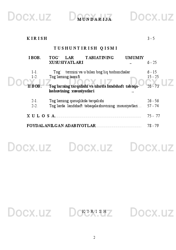 M U N D A R I J A
K   I   R   I   S   H  
T U S H U N T I R I S H   Q I S M I 3 - 5
I   BOB. TOG`   LAR     TABIATINING     UMUMIY
XUSUSIYATLARI .. 6 - 25
1-1.   Tog`  termini va u bilan bog`liq tushunchalar	
   6 - 15
1-2. Tog`larning tasnifi .	
 15 - 25
II   BOB. Tog`larning tar qalishi va ularda  landshaft  tabaqa-
lashuvining  xususiyatlari  ..	
 26 - 73
2-1. Tog`larning quruqlikda tarqalishi .	
 26 - 56
2-2. Tog`larda  landshaft  tabaqalashuvining  xususiyatlari… 57 - 74
X    U    L    O    S    A. ............................................................................... .... 75 -  77
FOYDALANILGAN ADABIYOTLAR .................................. .......... 78 - 79
K    I    R    I    S    H
2 