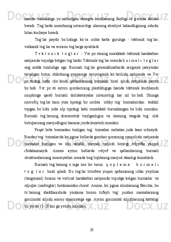 hamda   tekislashga   yo`naltirilgan   ekzogen   kuchlarning   faolligi   to`g`risida   dalolat
beradi. Tog`larda nurashning intensivligi  ularning absolyut  balandligining oshishi
bilan kuchaya boradi.
Tog`lar   paydo   bo`lishiga   ko`ra   uchta   katta   guruhga   -   tektonik   tog`lar,
vulkanik tog`lar va erosion tog`larga ajratiladi.
T  e  k  t  o  n  i  k    t  o  g`l   a  r    -  Yer   po`stining   murakkab   tektonik  harakatlari
natijasida vujudga kelgan tog`lardir.Tektonik tog`lar orasida b u r m a l i  t o g`l a r
eng   sodda   tuzilishga   ega.   Burmali   tog`lar   geosinklinallarda   orogenik   jarayonlar
tarqalgan   butun   oblastning   yoppasiga   epeyrogenik   ko`tarilishi   natijasida   va   Yer
po`stidagi   ustki   cho`kindi   qatlamlarning   burmalar   hosil   qilish   natijasida   paydo
bo`ladi.   Yer   po`sti   ayrim   qismlarining   plastikligiga   hamda   tektonik   kuchlanish
miqdoriga   qarab   burmali   dislokatsiyalar   intensivligi   har   xil   bo`ladi.   Shunga
muvofiq   tog`lar   ham   yura   tipitagi   bir   nechta     oddiy   tog`   burmalaridan     tashkil
topgan   bo`lishi   yoki   alp   tipidagi   kabi   murakkab   burmalangan   bo`lishi   mumkin.
Burmali   tog`larning   dissemetrik   tuzilganligini   va   ularning   etagida   tog`   oldi
botiqlarining mavjudligini hamma joyda kuzatish mumkin. 
Faqat   bitta   burmadan   tuzilgan   tog`   tizmalari   nisbatan   juda   kam   uchraydi.
Bunday tog` tizmalarida ko`pgina hollarda gumbaz qismining yemirilishi natijasida
burmalar   buzilgan   va   shu   sababli   burmali   tuzilish   hozirgi   relyefda   yaqqol
ifodalanmaydi.   Ammo   ayrim   hollarda   relyef   va   qatlamlarning   burmali
strukturalarining xususiyatlari orasida bog`liqlikning mavjud ekanligi kuzatiladi. 
Burmali   tog`larning   o`ziga   xos   bir   turini     q   o   p   l   a   m   a     b   u   r   m   a   l   i
t   o   g`   l   a   r     hosil   qiladi.   Bu   tog`lar   litosfera   yuqori   qatlamining   ichki   yoyilma
(tangensial)  bosimi  va vertical  harakatlari natijasida vujudga kelgan burmalar   va
siljiqlar (nadviglar) birikmasidan iborat. Ammo, ko`pgina olimlarning fikricha, bu
to`larning   shakllanishida   yonlama   bosim   tufayli   tog`   jinslari   massalarining
gorizontal  siljishi  asosiy  ahamiyatga ega. Ayrim gorizontal  siljishlarning kattaligi
bu yerda 15-20 km ga yetishi mumkin.
20 