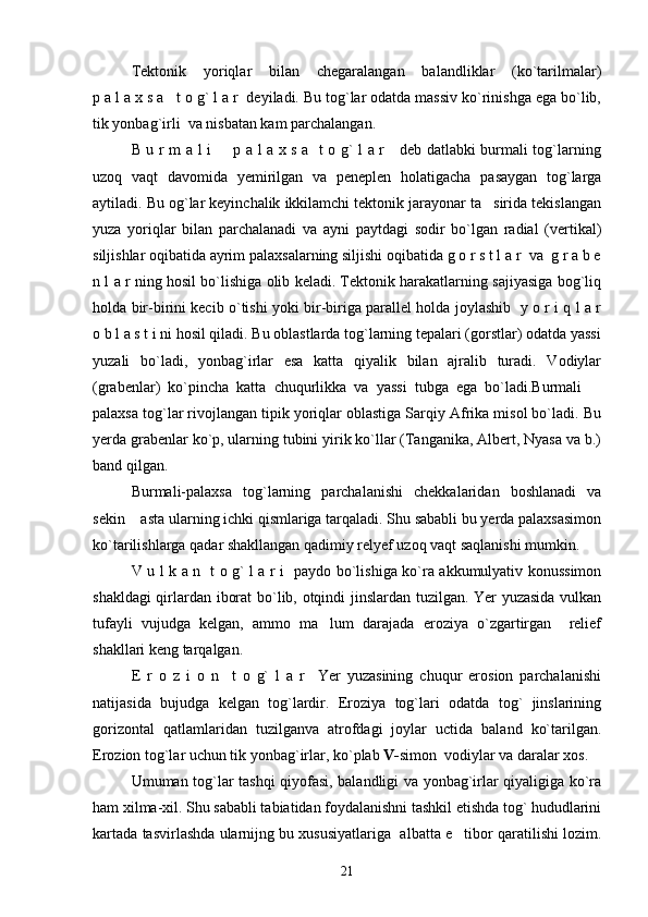 Tektonik   yoriqlar   bilan   chegaralangan   balandliklar   (ko`tarilmalar)
p a l a x s a   t o g` l a r  deyiladi. Bu tog`lar odatda massiv ko`rinishga ega bo`lib,
tik yonbag`irli  va nisbatan kam parchalangan.
B u r m a l i   p a l a x s a   t o g` l a r     deb datlabki burmali tog`larning
uzoq   vaqt   davomida   yemirilgan   va   peneplen   holatigacha   pasaygan   tog`larga
aytiladi. Bu og`lar keyinchalik ikkilamchi tektonik jarayonar ta sirida tekislangan	

yuza   yoriqlar   bilan   parchalanadi   va   ayni   paytdagi   sodir   bo`lgan   radial   (vertikal)
siljishlar oqibatida ayrim palaxsalarning siljishi oqibatida g o r s t l a r  va  g r a b e
n l a r ning hosil bo`lishiga olib keladi. Tektonik harakatlarning sajiyasiga bog`liq
holda bir-birini kecib o`tishi yoki bir-biriga parallel holda joylashib   y o r i q l a r
o b l a s t i ni hosil qiladi. Bu oblastlarda tog`larning tepalari (gorstlar) odatda yassi
yuzali   bo`ladi,   yonbag`irlar   esa   katta   qiyalik   bilan   ajralib   turadi.   Vodiylar
(grabenlar)   ko`pincha   katta   chuqurlikka   va   yassi   tubga   ega   bo`ladi.Burmali  	

palaxsa tog`lar rivojlangan tipik yoriqlar oblastiga Sarqiy Afrika misol bo`ladi. Bu
yerda grabenlar ko`p, ularning tubini yirik ko`llar (Tanganika, Albert, Nyasa va b.)
band qilgan. 
Burmali-palaxsa   tog`larning   parchalanishi   chekkalaridan   boshlanadi   va
sekin  asta ularning ichki qismlariga tarqaladi. Shu sababli bu yerda palaxsasimon	

ko`tarilishlarga qadar shakllangan qadimiy relyef uzoq vaqt saqlanishi mumkin.
V u l k a n   t o g` l a r i   paydo bo`lishiga ko`ra akkumulyativ konussimon
shakldagi qirlardan iborat bo`lib, otqindi jinslardan tuzilgan. Yer yuzasida vulkan
tufayli   vujudga   kelgan,   ammo   ma lum   darajada   eroziya   o`zgartirgan     relief	

shakllari keng tarqalgan.
E   r   o   z   i   o   n     t   o   g`   l   a   r     Yer   yuzasining   chuqur   erosion   parchalanishi
natijasida   bujudga   kelgan   tog`lardir.   Eroziya   tog`lari   odatda   tog`   jinslarining
gorizontal   qatlamlaridan   tuzilganva   atrofdagi   joylar   uctida   baland   ko`tarilgan.
Erozion tog`lar uchun tik yonbag`irlar, ko`plab  V- simon    vodiylar va daralar xos.
Umuman tog`lar tashqi qiyofasi, balandligi va yonbag`irlar qiyaligiga ko`ra
ham xilma-xil. Shu sababli tabiatidan foydalanishni tashkil etishda tog` hududlarini
kartada tasvirlashda ularnijng bu xususiyatlariga  albatta e tibor qaratilishi lozim.	

21 