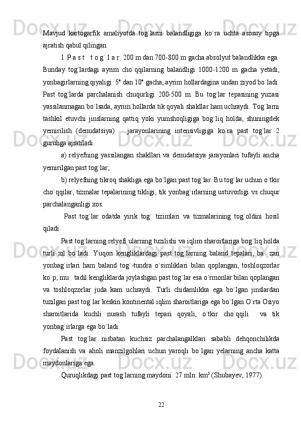 Mavjud   kartogarfik   amaliyotda   tog`larni   balandligiga   ko`ra   uchta   asosuy   tipga
ajratish qabul qilingan.
I. P a s t   t o g` l a r  200 m dan 700-800 m gacha absolyut balandlikka ega.
Bunday   tog`lardagi   ayrim   cho`qqilarning   balandligi   1000-1200   m   gacha   yetadi,
yonbagirlarning qiyaligi  5 o
 dan 10 o
 gacha, ayrim hollardagina undan ziyod bo`ladi.
Past   tog`larda   parchalanish   chuqurligi   200-500   m.   Bu   tog`lar   tepasining   yuzasi
yassilanmagan bo`lsada, ayrim hollarda tik qoyali shakllar ham uchraydi. Tog`larni
tashkil   etuvchi   jinslarning   qattiq   yoki   yumshoqligiga   bog`liq   holda,   shuningdek
yemirilish   (denudatsiya)       jarayonlarining   intensivligiga   ko`ra   past   tog`lar   2
guruhga ajratiladi.
a)   relyefning   yassilangan   shakllari   va   denudatsiya   jarayonlari   tufayli   ancha
yemirilgan past tog`lar;
b) relyefning tikroq shakliga ega bo`lgan past tog`lar. Bu tog`lar uchun o`tkir
cho`qqilar, tizmalar tepalarining tikligi, tik yonbag`irlarning ustuvorligi vs chuqur
parchalanganligi xos.
  Past   tog`lar   odatda   yirik   tog`   tizimlari   va   tizmalarining   tog`oldini   hosil
qiladi. 
Past tog`larning relyefi ularning tuzilishi va iqlim sharoitlariga bog`liq holda
turli   xil   bo`ladi.   Yuqori   kengliklardagi   past   tog`larning   baland   tepalari,   ba zan
yonbag`irlari   ham   baland   tog`-tundra   o`simliklari   bilan   qoplangan,   toshloqzorlar
ko`p; mu tadil kengliklarda joylashgan past tog`lar esa o`rmonlar bilan qoplangan	

va   toshloqzorlar   juda   kam   uchraydi.   Turli   chidamlikka   ega   bo`lgan   jinslardan
tuzilgan past tog`lar keskin kontinental iqlim sharoitlariga ega bo`lgan O`rta Osiyo
sharoitlarida   kuchli   nurash   tufayli   tepasi   qoyali,   o`tkir   cho`qqili     va   tik
yonbag`irlarga ega bo`ladi.
Past   tog`lar   nisbatan   kuchsiz   parchalangalklari   sababli   dehqonchilikda
foydalanish   va   aholi   manzilgohlari   uchun   yaroqli   bo`lgan   yelarning   ancha   katta
maydonlariga ega. 
Quruqlikdagi past tog`larning maydoni  27 mln. km 2
 (Shubayev, 1977).
22 
