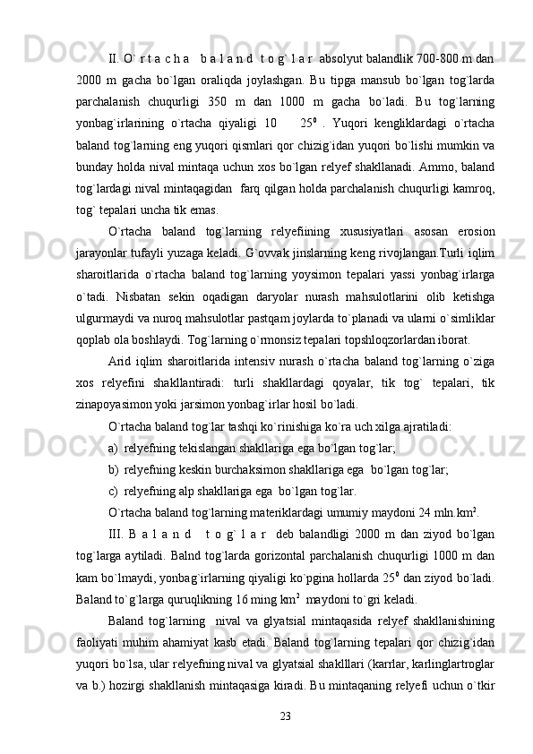 II. O` r t a c h a   b a l a n d  t o g` l a r  absolyut balandlik 700-800 m dan
2000   m   gacha   bo`lgan   oraliqda   joylashgan.   Bu   tipga   mansub   bo`lgan   tog`larda
parchalanish   chuqurligi   350   m   dan   1000   m   gacha   bo`ladi.   Bu   tog`larning
yonbag`irlarining   o`rtacha   qiyaligi   10     25 0  
.   Yuqori   kengliklardagi   o`rtacha
baland tog`larning eng yuqori qismlari qor chizig`idan yuqori bo`lishi mumkin va
bunday holda nival mintaqa uchun xos bo`lgan relyef shakllanadi. Ammo, baland
tog`lardagi nival mintaqagidan   farq qilgan holda parchalanish chuqurligi kamroq,
tog` tepalari uncha tik emas.
O`rtacha   baland   tog`larning   relyefiining   xususiyatlari   asosan   erosion
jarayonlar tufayli yuzaga keladi. G`ovvak jinslarning keng rivojlangan.Turli iqlim
sharoitlarida   o`rtacha   baland   tog`larning   yoysimon   tepalari   yassi   yonbag`irlarga
o`tadi.   Nisbatan   sekin   oqadigan   daryolar   nurash   mahsulotlarini   olib   ketishga
ulgurmaydi va nuroq mahsulotlar pastqam joylarda to`planadi va ularni o`simliklar
qoplab ola boshlaydi. Tog`larning o`rmonsiz tepalari topshloqzorlardan iborat.
Arid   iqlim   sharoitlarida   intensiv   nurash   o`rtacha   baland   tog`larning   o`ziga
xos   relyefini   shakllantiradi:   turli   shakllardagi   qoyalar,   tik   tog`   tepalari,   tik
zinapoyasimon yoki jarsimon yonbag`irlar hosil bo`ladi.
O`rtacha baland tog`lar tashqi ko`rinishiga ko`ra uch xilga ajratiladi: 
a) relyefning tekislangan shakllariga ega bo`lgan tog`lar;
b) relyefning keskin burchaksimon shakllariga ega  bo`lgan tog`lar;
c) relyefning alp shakllariga ega  bo`lgan tog`lar.
O`rtacha baland tog`larning materiklardagi umumiy maydoni 24 mln.km 2
.
III.   B   a   l   a   n   d       t   o   g`   l   a   r     deb   balandligi   2000   m   dan   ziyod   bo`lgan
tog`larga aytiladi. Balnd tog`larda gorizontal  parchalanish  chuqurligi 1000 m dan
kam bo`lmaydi, yonbag`irlarning qiyaligi ko`pgina hollarda 25 0
 dan ziyod bo`ladi.
Baland to`g`larga quruqlikning 16 ming km 2
  maydoni to`gri keladi. 
Baland   tog`larning     nival   va   glyatsial   mintaqasida   relyef   shakllanishining
faoliyati   muhim   ahamiyat   kasb   etadi.   Baland   tog`larning   tepalari   qor   chizig`idan
yuqori bo`lsa, ular relyefning nival va glyatsial shaklllari (karrlar, karlinglartroglar
va b.) hozirgi shakllanish mintaqasiga kiradi. Bu mintaqaning relyefi uchun o`tkir
23 