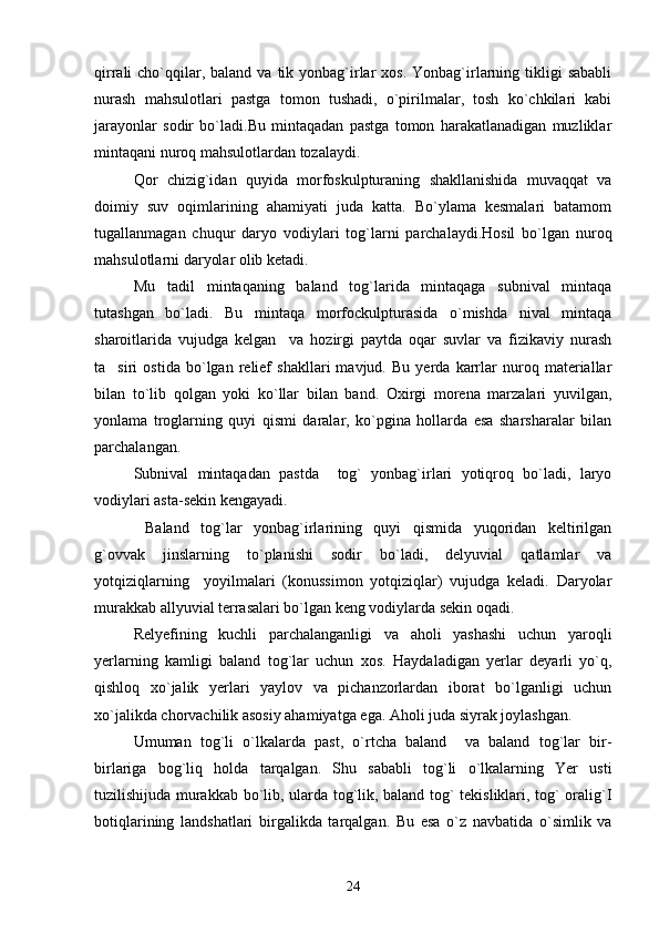 qirrali  cho`qqilar, baland  va  tik  yonbag`irlar  xos.  Yonbag`irlarning  tikligi   sababli
nurash   mahsulotlari   pastga   tomon   tushadi,   o`pirilmalar,   tosh   ko`chkilari   kabi
jarayonlar   sodir   bo`ladi.Bu   mintaqadan   pastga   tomon   harakatlanadigan   muzliklar
mintaqani nuroq mahsulotlardan tozalaydi.
Qor   chizig`idan   quyida   morfoskulpturaning   shakllanishida   muvaqqat   va
doimiy   suv   oqimlarining   ahamiyati   juda   katta.   Bo`ylama   kesmalari   batamom
tugallanmagan   chuqur   daryo   vodiylari   tog`larni   parchalaydi.Hosil   bo`lgan   nuroq
mahsulotlarni daryolar olib ketadi. 
Mu tadil   mintaqaning   baland   tog`larida   mintaqaga   subnival   mintaqa
tutashgan   bo`ladi.   Bu   mintaqa   morfockulpturasida   o`mishda   nival   mintaqa
sharoitlarida   vujudga   kelgan     va   hozirgi   paytda   oqar   suvlar   va   fizikaviy   nurash
ta siri   ostida   bo`lgan   relief   shakllari   mavjud.   Bu   yerda   karrlar   nuroq   materiallar	

bilan   to`lib   qolgan   yoki   ko`llar   bilan   band.   Oxirgi   morena   marzalari   yuvilgan,
yonlama   troglarning   quyi   qismi   daralar,   ko`pgina   hollarda   esa   sharsharalar   bilan
parchalangan.
Subnival   mintaqadan   pastda     tog`   yonbag`irlari   yotiqroq   bo`ladi,   laryo
vodiylari asta-sekin kengayadi. 
  Baland   tog`lar   yonbag`irlarining   quyi   qismida   yuqoridan   keltirilgan
g`ovvak   jinslarning   to`planishi   sodir   bo`ladi,   delyuvial   qatlamlar   va
yotqiziqlarning     yoyilmalari   (konussimon   yotqiziqlar)   vujudga   keladi.   Daryolar
murakkab allyuvial terrasalari bo`lgan keng vodiylarda sekin oqadi.
Relyefining   kuchli   parchalanganligi   va   aholi   yashashi   uchun   yaroqli
yerlarning   kamligi   baland   tog`lar   uchun   xos.   Haydaladigan   yerlar   deyarli   yo`q,
qishloq   xo`jalik   yerlari   yaylov   va   pichanzorlardan   iborat   bo`lganligi   uchun
xo`jalikda chorvachilik asosiy ahamiyatga ega. Aholi juda siyrak joylashgan.
Umuman   tog`li   o`lkalarda   past,   o`rtcha   baland     va   baland   tog`lar   bir-
birlariga   bog`liq   holda   tarqalgan.   Shu   sababli   tog`li   o`lkalarning   Yer   usti
tuzilishijuda murakkab bo`lib, ularda tog`lik, baland tog` tekisliklari, tog` oralig`I
botiqlarining   landshatlari   birgalikda   tarqalgan.   Bu   esa   o`z   navbatida   o`simlik   va
24 