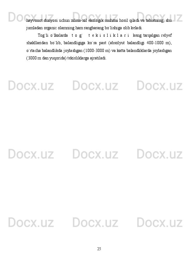 hayvonot dunyosi uchun xilma-xil ekologik muhitni hosil qiladi va tabiatning, shu
jumladan organic olamning ham rangbarang bo`lishiga olib keladi.
Tog`li   o`lkalarda     t   o   g`       t   e   k   i   s   l   i   k   l   a   r   i     keng   tarqalgan   relyef
shakllaridan   bo`lib,   balandligiga   ko`ra   past   (absolyut   balandligi   400-1000   m),
o`rtacha balandlikda joylashgan (1000-3000 m) va katta balandliklarda joylashgan
(3000 m dan yuqorida) tekisliklarga ajratiladi.    
25 