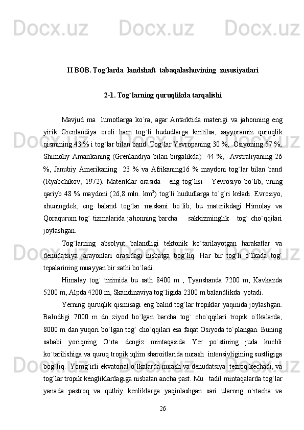 II   BOB.  Tog`larda  landshaft  tabaqalashuvining  xususiyatlari
2-1.  Tog`larning quruqlikda tarqalishi
Mavjud   ma lumotlarga   ko`ra,   agar   Antarktida   materigi   va   jahonning   eng
yirik   Grenlandiya   oroli   ham   tog`li   hududlarga   kiritilsa,   sayyoramiz   quruqlik
qismining 43 % i tog`lar bilan band. Tog`lar Yevropaning 30 %,  Osiyoning 57 %,
Shimoliy   Amarikaning   (Grenlandiya   bilan   birgalikda)     44   %,     Avstraliyaning   26
%,   Janubiy   Amerikaning     23   %   va   Afrikaning16   %   maydoni   tog`lar   bilan   band
(Ryabchikov,   1972).   Materiklar   orasida   eng   tog`lisi   Yevrosiyo   bo`lib,   uning	
 
qariyb  48  %  maydoni  (26,8  mln.  km 2
)  tog`li   hududlarga   to`g`ri  keladi.  Evrosiyo,
shuningdek,   eng   baland   tog`lar   maskani   bo`lib,   bu   materikdagi   Himolay   va
Qoraqurum  tog` tizmalarida jahonning barcha    sakkizminglik  tog`  cho`qqilari	
 
joylashgan.
Tog`larning   absolyut   balandligi   tektonik   ko`tarilayotgan   harakatlar   va
denudatsiya   jarayonlari   orasidagi   nisbatga   bog`liq.   Har   bir   tog`li   o`lkada   tog`
tepalarining muayyan bir sathi bo`ladi.
Himalay   tog`   tizimida   bu   sath   8400   m   ,   Tyanshanda   7200   m,   Kavkazda
5200 m, Alpda 4200 m, Skandinaviya tog`ligida 2300 m balandlikda  yotadi.
Yerning quruqlik qismisagi eng balnd tog`lar tropiklar yaqinida joylashgan.
Balndligi   7000   m   dn   ziyod   bo`lgan   barcha   tog`   cho`qqilari   tropik   o`lkalarda,
8000 m dan yuqori bo`lgan tog` cho`qqilari esa faqat Osiyoda to`plangan. Buning
sababi   yoriqning   O`rta   dengiz   mintaqasida   Yer   po`stining   juda   kuchli
ko`tarilishiga va quruq tropik iqlim sharoitlarida nurash  intensivligining sustligiga
bog`liq.  Yomg`irli ekvatorial o`lkalarda nurash va denudatsiya  tezroq kechadi, va
tog`lar tropik kengliklardagiga nisbatan ancha past. Mu tadil mintaqalarda tog`lar	

yanada   pastroq   va   qutbiy   kenliklarga   yaqinlashgan   sari   ularnng   o`rtacha   va
26 