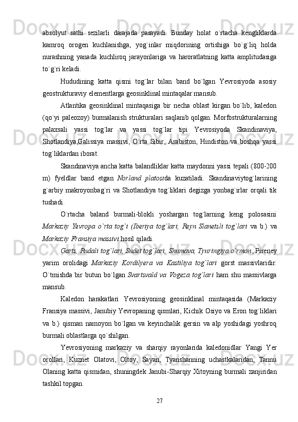 absolyut   sathi   sezilarli   darajada   pasayadi.   Bunday   holat   o`rtacha   kengliklarda
kamroq   orogen   kuchlanishga,   yog`inlar   miqdorining   ortishiga   bo`g`liq   holda
nurashning   yanada   kuchliroq   jarayonlariga   va   haroratlatning   katta   amplitudasiga
to`g`ri keladi.
Hududining   katta   qismi   tog`lar   bilan   band   bo`lgan   Yevrosiyoda   asosiy
geostrukturaviy elementlarga geosinklinal mintaqalar mansub. 
Atlantika   geosinklinal   mintaqasiga   bir   necha   oblast   kirgan   bo`lib,   kaledon
(qo`yi paleozoy) burmalanish strukturalari saqlanib qolgan. Morfostrukturalarning
palaxsali   yassi   tog`lar   va   yassi   tog`lar   tipi   Yevrosiyoda   Skandinaviya,
Shotlandiya,Galissiya   massivi,   O`rta   Sibir,   Arabiston,   Hindiston   va   boshqa   yassi
tog`liklardan iborat.
Skandinaviya ancha katta balandliklar katta maydonni yassi tepali (800-200
m)   fyeldlar   band   etgan   Norland   platosi da   kuzatiladi.   Skandinaviytog`larining
g`arbiy   makroyonbag`ri   va   Shotlandiya   tog`liklari   degizga   yonbag`irlar   orqali   tik
tushadi. 
O`rtacha   baland   burmali-blokli   yoshargan   tog`larning   keng   polosasini
Markaziy   Yevropa   o`rta   tog`i   (Iberiya   tog`lari,   Reyn   Slanetsli   tog`lari   va   b.)   va
Markaziy Fransiya massivi  hosil qiladi.
Garts, Rudali tog`lari, Sudet tog`lari, Shumava, Tyuringiya o`rmon , Pireney
yarim   orolidagi   Markaziy   Kordilyera   va   Kastiliya   tog`lari   gorst   massivlaridir.
O`tmishda   bir   butun   bo`lgan   Svartsvald   va   Vogeza   tog`lari   ham   shu   massivlarga
mansub.   
Kaledon   harakatlari   Yevrosiyoning   geosinklinal   mintaqasida   (Markaziy
Fransiya massivi, Janubiy Yevropaning qismlari, Kichik Osiyo va Eron tog`liklari
va   b.)   qisman   namoyon   bo`lgan   va   keyinchalik   gersin   va   alp   yoshidagi   yoshroq
burmali oblastlarga qo`shilgan.
Yevrosiyoning   markaziy   va   sharqiy   rayonlarida   kaledonidlar   Yangi   Yer
orollari,   Kuznet   Olatovi,   Oltoy,   Sayan,   Tyanshanning   uchastkalaridan,   Tannu
Olaning  katta  qismidan,  shuningdek  Janubi-Sharqiy  Xitoyning  burmali  zanjiridan
tashkil topgan.
27 