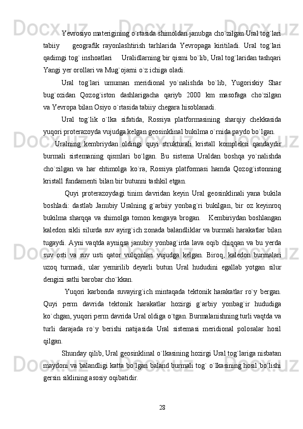 Yevrosiyo materigining o`rtasida shimoldan janubga cho`zilgan Ural tog`lari
tabiiy     geografik   rayonlashtirish   tarhlarida   Yevropaga   kiritiladi.   Ural   tog`lari
qadimgi tog` inshoatlari   Uralidlarning bir qismi bo`lib, Ural tog`laridan tashqari	

Yangi yer orollari va Mug`ojarni o`z ichiga oladi.
Ural   tog`lari   umuman   meridional   yo`nalishda   bo`lib,   Yugoriskiy   Shar
bug`ozidan   Qozog`iston   dashlarigacha   qariyb   2000   km   masofaga   cho`zilgan
va Yevropa bilan Osiyo o`rtasida tabiiy chegara hisoblanadi.
Ural   tog`lik   o`lka   sifatida,   Rossiya   platformasining   sharqiy   chekkasida
yuqori proterazoyda vujudga kelgan geosinklinal bukilma o`rnida paydo bo`lgan.
      Uralning   kembriydan   oldingi   quyi   strukturali   kristall   kompleksi   qandaydir
burmali   sistemaning   qismlari   bo`lgan.   Bu   sistema   Uraldan   boshqa   yo`nalishda
cho`zilgan   va   har   ehtimolga   ko`ra,   Rossiya   platformasi   hamda   Qozog`istonning
kristall fundamenti bilan bir butunni tashkil etgan.
  Quyi   proterazoydagi   tinim   davridan   keyin   Ural   geosinklinali   yana   bukila
boshladi:   dastlab   Janubiy   Uralning   g`arbiiy   yonbag`ri   bukilgan,   bir   oz   keyinroq
bukilma   sharqqa   va   shimolga   tomon   kengaya   brogan.       Kembiriydan   boshlangan
kaledon sikli silurda suv ayirg`ich zonada balandliklar va burmali harakatlar bilan
tugaydi. Ayni  vaqtda ayniqsa janubiy yonbag`irda lava oqib chiqqan va bu yerda
suv   osti   va   suv   usti   qator   vulqonlari   vujudga   kelgan.   Biroq,   kaledon   burmalari
uzoq   turmadi,   ular   yemirilib   deyarli   butun   Ural   hududini   egallab   yotgan   silur
dengizi sathi barobar cho`kkan.
  Yuqori   karbonda   suvayirg`ich   mintaqada   tektonik   harakatlar   ro`y   bergan.
Quyi   perm   davrida   tektonik   harakatlar   hozirgi   g`arbiy   yonbag`ir   hududiga
ko`chgan, yuqori perm davrida Ural oldiga o`tgan. Burmalanishning turli vaqtda va
turli   darajada   ro`y   berishi   natijasida   Ural   sistemasi   meridional   polosalar   hosil
qilgan.
Shunday qilib, Ural geosinklinal o`lkasining hozirgi Ural tog`lariga nisbatan
maydoni va balandligi katta bo`lgan baland burmali tog` o`lkasining hosil bo`lishi
gersin siklining asosiy oqibatidir.
28 