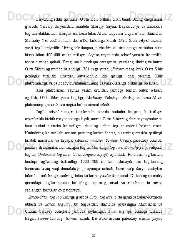 Osiyoning ichki  qismlari    O`rta Sibir  o`lkasi  bilan band. Uning chegaralari
g`arbda   Yenisiy   daryosidan,   janubda   Sharqiy   Sayan,   Baykalbo`yi   va   Zabakale
tog`lari etaklaridan, sharqda esa Lena bilan Aldan daryolari orqali o`tadi. Shimolda
Shimoliy   Yer   orollari   ham   shu   o`lka   tarkibiga   kiradi.   O`rta   Sibir   relyefi   asosan
yassi   tog`li   relyefdir.   Uning   tekislangan,   picha   bir   xil   sirti   dengiz   sathidan   o`rta
hisob   bilan   400-600   m   ko`tarilgan.   Ayrim   rayonlarda   relyef   yanada   ko`tarilib,
toqqa o`xshab qoladi. Yangi ma`lumotlarga qaraganda, yassi tog`likning va butun
O`rta Sibirning mutloq balandligi 1701 m ga yetadi ( Putorana tog`lari ). O`rta Sibir
geologik   tuzilishi   jihatdan   katta-kichik   ikki   qismga:   eng   qadimgi   Sibir
platformasiga va paleozoy burmalanishining Taymir-Xatanga o`lkasiga bo`linadi.
Sibir   platformasi   Taymir   yarim   orolidan   janubga   tomon   butun   o`lkani
egallab,   O`rta   Sibir   yassi   tog`ligi,   Markaziy   Yakutiya   tekisligi   va   Lena-Aldan
platosining geostruktura negizi bo`lib xizmat qiladi.
Tog`li   relyef   neogen   to`rtlamchi   davrda   hududni   ko`proq   ko`tarilgan
rayonlarida kichik maydonni egallaydi, ammo O`rta Sibirning shunday rayonlarida
ham   hudud   o`rtacha   ko`tarilgan,   shuning   uchun   tog`lar   aytarli   baland   emas.
Hududning   ko`tarilishi   asosan   past   tog`lardan   iborat,   bularning   orasida   qadimgi
kristall   massivlar   va   kryajlar   ( Anabar   massivi,   Yenisey   kryaji ),   paleozoy   burmali
palaxsa strukturalaridan tuzilgan tog`lar ( Birranga tog`lari, Shimoliy yer ), vulqonli
tog`lar   ( Putorana   tog`lari,   O`rta   Angara   kryaji )   ajratiladi.   Putorana   tog`laridan
boshqa   tog`larning   balandligi   1000-1200   m   dan   oshmaydi.   Bu   tog`larning
hammasi   uzoq   vaqt   denudatsiya   jarayoniga   uchrab,   hozir   ko`p   daryo   vodiylari
bilan bo`linib ketgan qadimgi tekis ko`tarma yuzalardan iborat. O`lkaning shimoliy
qismidagi   tog`lar   pastak   bo`lishiga   qaramay,   nival   va   muzliklar   ta sirida
saqlangan formalar ko`p uchraydi.  
    Sayan-Oltoy tog`li   o`lkasi ga g`arbda  Oltoy tog`lari , o`rta qismida Salair-Kuznesk
oblasti   va   Sayan   tog`lari ,   bu   tog`lardan   shimolda   joylashgan   Minusinsk   va
Chulim-Yenisey   botiqlari,   janubda   joylashgan   Tuva   tog`ligi ,   bularga   tutashib
turgan   Tannu-Ola   tog`   tizmasi   kiradi.   Bu   o`lka   asosan   paleozoy   erasida   paydo
29 