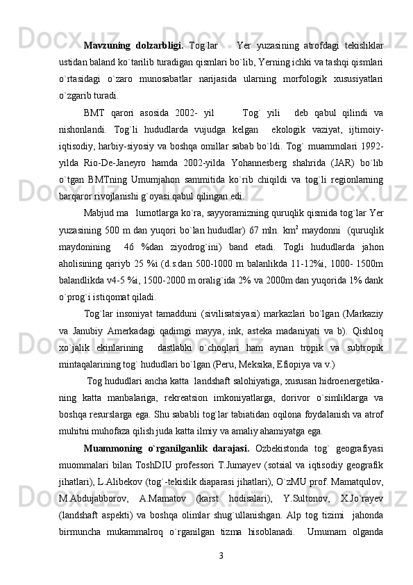 Mavzuning   dolzarbligi.   Tog`lar     Yer   yuzasi ning   atrofdagi   tekisliklar
ustidan baland ko`tarilib turadigan qismlari bo`lib, Yerning ichki va tashqi qismlari
o`rtasidagi   o`zaro   munosabatlar   narijasida   ularning   morfologik   xususiyatlari
o`zgarib turadi.
BMT   qarori   asosida   2002-   yil     Tog`   yili   deb   qabul   qilindi   va
  
nishonlandi.   Tog`li   hududlarda   vujudga   kelgan     ekologik   vaziyat,   ijtimoiy-
iqtisodiy, harbiy-siyosiy va boshqa omillar sabab bo`ldi. Tog` muammolari 1992-
yilda   Rio-De-Janeyro   hamda   2002-yilda   Yohannesberg   shahrida   (JAR)   bo`lib
o`tgan   BMTning   Umumjahon   sammitida   ko`rib   chiqildi   va   tog`li   regionlarning
barqaror rivojlanishi g`oyasi qabul qilingan edi.
Mabjud ma lumotlarga ko`ra, sayyoramizning quruqlik qismida tog`lar Yer	

yuzasining 500 m  dan  yuqori  bo`lan hududlar)  67 mln. km 2
  maydonni    (quruqlik
maydonining     46   %dan   ziyodrog`ini)   band   etadi.   Togli   hududlarda   jahon
aholisining  qariyb  25 %i  (d.s.dan  500-1000 m   balanlikda 11-12%i,  1000-   1500m
balandlikda v4-5 %i, 1500-2000 m oralig`ida 2% va 2000m dan yuqorida 1% dank
o`prog`i istiqomat qiladi.
Tog`lar   insoniyat   tamadduni   (sivilisatsiyasi)   markazlari   bo`lgan   (Markaziy
va   Janubiy   Amerkadagi   qadimgi   mayya,   ink,   asteka   madaniyati   va   b).   Qishloq
xo`jalik   ekinlarining     dastlabki   o`choqlari   ham   aynan   tropik   va   subtropik
mintaqalarining tog` hududlari bo`lgan (Peru, Meksika, Efiopiya va v.)
 Tog hududlari ancha katta  landshaft salohiyatiga, xususan hidroenergetika-
ning   katta   manbalariga,   rekreatsion   imkoniyatlarga,   dorivor   o`simliklarga   va
boshqa resurslarga ega. Shu sababli tog`lar tabiatidan oqilona foydalanish va atrof
muhitni muhofaza qilish juda katta ilmiy va amaliy ahamiyatga ega.
Muammoning   o`rgani lga nlik   darajasi.   Ozbekistonda   tog`   geografiyasi
muommalari   bilan   ToshDIU   professori   T.Jumayev   (sotsial   va   iqtisodiy   geografik
jihatlari), L.Alibekov (tog`-tekislik diaparasi jihatlari), O`zMU prof. Mamatqulov,
M.Abdujabborov,   A.Mamatov   (karst   hodisalari),   Y.Sultonov,   X.Jo`rayev
(landshaft   aspekti)   va   boshqa   olimlar   shug`ullanishgan.   Alp   tog   tizimi     jahonda
birmuncha   mukammalroq   o`rganilgan   tizma   hisoblanadi.     Umumam   olganda
3 