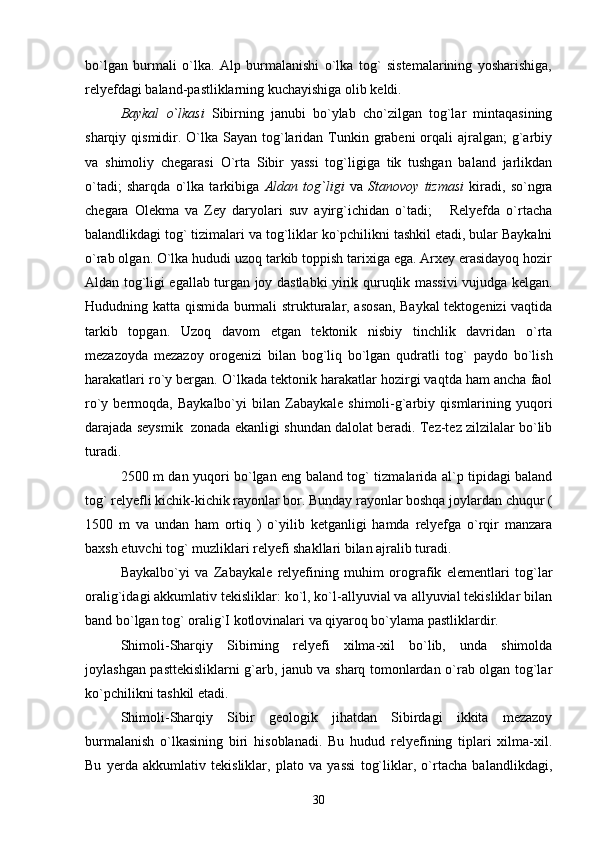 bo`lgan   burmali   o`lka.   Alp   burmalanishi   o`lka   tog`   sistemalarining   yosharishiga,
relyefdagi baland-pastliklarning kuchayishiga olib keldi.
Baykal   o`lkasi   Sibirning   janubi   bo`ylab   cho`zilgan   tog`lar   mintaqasining
sharqiy qismidir. O`lka Sayan  tog`laridan Tunkin grabeni  orqali  ajralgan;  g`arbiy
va   shimoliy   chegarasi   O`rta   Sibir   yassi   tog`ligiga   tik   tushgan   baland   jarlikdan
o`tadi;   sharqda   o`lka   tarkibiga   Aldan   tog`ligi   va   Stanovoy   tizmasi   kiradi,   so`ngra
chegara   Olekma   va   Zey   daryolari   suv   ayirg`ichidan   o`tadi;       Relyefda   o`rtacha
balandlikdagi tog` tizimalari va tog`liklar ko`pchilikni tashkil etadi, bular Baykalni
o`rab olgan. O`lka hududi uzoq tarkib toppish tarixiga ega. Arxey erasidayoq hozir
Aldan tog`ligi egallab turgan joy dastlabki yirik quruqlik massivi vujudga kelgan.
Hududning katta qismida burmali strukturalar, asosan,  Baykal tektogenizi vaqtida
tarkib   topgan.   Uzoq   davom   etgan   tektonik   nisbiy   tinchlik   davridan   o`rta
mezazoyda   mezazoy   orogenizi   bilan   bog`liq   bo`lgan   qudratli   tog`   paydo   bo`lish
harakatlari ro`y bergan. O`lkada tektonik harakatlar hozirgi vaqtda ham ancha faol
ro`y  bermoqda,  Baykalbo`yi   bilan  Zabaykale  shimoli-g`arbiy  qismlarining  yuqori
darajada seysmik  zonada ekanligi shundan dalolat beradi. Tez-tez zilzilalar bo`lib
turadi.
2500 m dan yuqori bo`lgan eng baland tog` tizmalarida al`p tipidagi baland
tog` relyefli kichik-kichik rayonlar bor. Bunday rayonlar boshqa joylardan chuqur (
1500   m   va   undan   ham   ortiq   )   o`yilib   ketganligi   hamda   relyefga   o`rqir   manzara
baxsh etuvchi tog` muzliklari relyefi shakllari bilan ajralib turadi.
Baykalbo`yi   va   Zabaykale   relyefining   muhim   orografik   elementlari   tog`lar
oralig`idagi akkumlativ tekisliklar: ko`l, ko`l-allyuvial va allyuvial tekisliklar bilan
band bo`lgan tog` oralig`I kotlovinalari va qiyaroq bo`ylama pastliklardir.
Shimoli-Sharqiy   Sibirning   relyefi   xilma-xil   bo`lib,   unda   shimolda
joylashgan pasttekisliklarni g`arb, janub va sharq tomonlardan o`rab olgan tog`lar
ko`pchilikni tashkil etadi.
Shimoli-Sharqiy   Sibir   geologik   jihatdan   Sibirdagi   ikkita   mezazoy
burmalanish   o`lkasining   biri   hisoblanadi.   Bu   hudud   relyefining   tiplari   xilma-xil.
Bu   yerda   akkumlativ   tekisliklar,   plato   va   yassi   tog`liklar,   o`rtacha   balandlikdagi,
30 