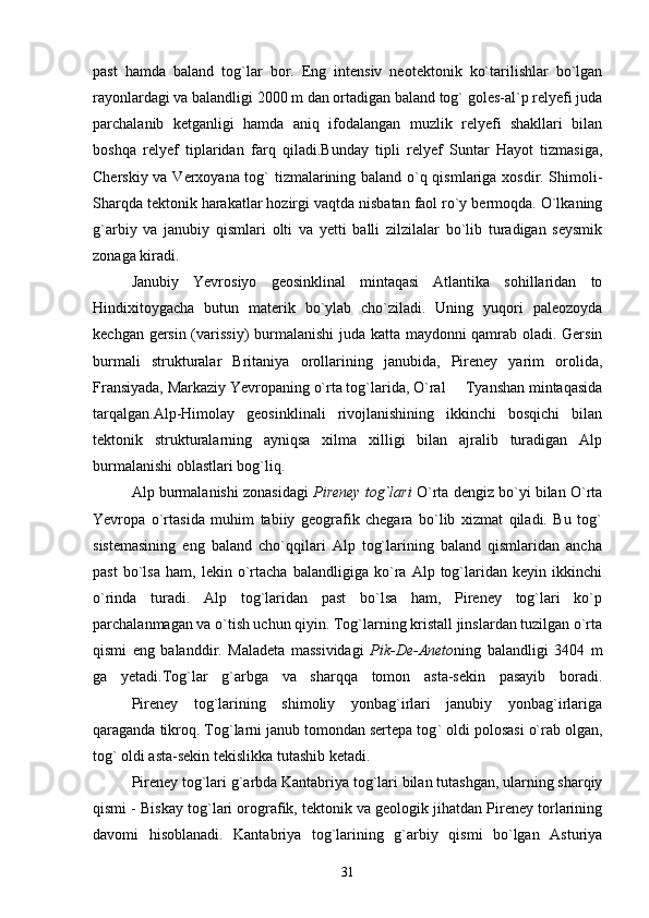 past   hamda   baland   tog`lar   bor.   Eng   intensiv   neotektonik   ko`tarilishlar   bo`lgan
rayonlardagi va balandligi 2000 m dan ortadigan baland tog` goles-al`p relyefi juda
parchalanib   ketganligi   hamda   aniq   ifodalangan   muzlik   relyefi   shakllari   bilan
boshqa   relyef   tiplaridan   farq   qiladi.Bunday   tipli   relyef   Suntar   Hayot   tizmasiga,
Cherskiy va Verxoyana tog` tizmalarining baland o`q qismlariga xosdir. Shimoli-
Sharqda tektonik harakatlar hozirgi vaqtda nisbatan faol ro`y bermoqda. O`lkaning
g`arbiy   va   janubiy   qismlari   olti   va   yetti   balli   zilzilalar   bo`lib   turadigan   seysmik
zonaga kiradi.      
Janubiy   Yevrosiyo   geosinklinal   mintaqasi   Atlantika   sohillaridan   to
Hindixitoygacha   butun   materik   bo`ylab   cho`ziladi.   Uning   yuqori   paleozoyda
kechgan gersin (varissiy) burmalanishi  juda katta maydonni qamrab oladi. Gersin
burmali   strukturalar   Britaniya   orollarining   janubida,   Pireney   yarim   orolida,
Fransiyada, Markaziy Yevropaning o`rta tog`larida, O`ral   Tyanshan mintaqasida
tarqalgan.Alp-Himolay   geosinklinali   rivojlanishining   ikkinchi   bosqichi   bilan
tektonik   strukturalarning   ayniqsa   xilma   xilligi   bilan   ajralib   turadigan   Alp
burmalanishi oblastlari bog`liq.
Alp burmalanishi zonasidagi   Pireney tog`lari  O`rta dengiz bo`yi bilan O`rta
Yevropa   o`rtasida   muhim   tabiiy   geografik   chegara   bo`lib   xizmat   qiladi.   Bu   tog`
sistemasining   eng   baland   cho`qqilari   Alp   tog`larining   baland   qismlaridan   ancha
past   bo`lsa   ham,   lekin   o`rtacha   balandligiga   ko`ra   Alp   tog`laridan   keyin   ikkinchi
o`rinda   turadi.   Alp   tog`laridan   past   bo`lsa   ham,   Pireney   tog`lari   ko`p
parchalanmagan va o`tish uchun qiyin. Tog`larning kristall jinslardan tuzilgan o`rta
qismi   eng   balanddir.   Maladeta   massividagi   Pik-De-Aneto ning   balandligi   3404   m
ga   yetadi.Tog`lar   g`arbga   va   sharqqa   tomon   asta-sekin   pasayib   boradi.
Pireney   tog`larining   shimoliy   yonbag`irlari   janubiy   yonbag`irlariga
qaraganda tikroq. Tog ` larni janub tomondan sertepa tog `  oldi polosasi o`rab olgan,
tog` oldi asta-sekin tekislikka  t utashib ketadi.
Pireney tog`lari g`arbda Kantabriya tog`lari bilan tutashgan, ularning sharqiy
qismi   -   Biskay tog`lari orografik, tektonik va geologik jihatdan Pireney torlarining
davomi   hisoblanadi.   Kantabriya   tog`larining   g`arbiy   qismi   bo`lgan   Asturiya
31 