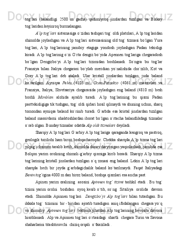 tog`lari   (balandligi   2500   m   gacha)   qadimiyroq   jinslardan   tuzilgan   va   Biskay
tog`laridan keyinroq burmalangan. 
A`lp tog`lari  sistemasi ga  o`zidan tashqari tog` oldi platolari, A`lp tog`laridan
shimolda joylashgan va A`lp tog`lari sistemasining  old tog` tizmasi  bo`lgan Yura
tog`lari,   A`lp   tog`larining   janubiy   etagiga   yondosh   joylashgan   Padan   tekisligi
kiradi.   A`lp tog`larinig o`zi O`rta dengiz bo`yida Apennen tog`lariga chegaradosh
bo`lgan   Dengizbo`yi   A`lp   tog`lari   tizimidan   boshlanadi.   So`ngra   bu   tog`lar
Fransiya   bilan   Italiya   chegarasi   bo`ylab   meridian   yo`nalishida   cho`zilib,   Kot   va
Gray   A`lp   tog`lari   deb   ataladi.   Ular   kristall   jinslardan   tuzilgan,   juda   baland
ko`tarilgan.   Ayniqsa   Pelvu   (4103   m),   Gran-Paradizo   (4061   m)   massivlari   va
Fransiya,   Italiya,   Shvetsariya   chegarasida   joylashgan   eng   baland   (4810   m)   besh
boshli   Monblan   alohida   ajralib   turadi.   A`lp   tog`larining   bu   qismi   Padan
pasttekisligiga tik tushgan, tog` oldi qirlari hosil qilmaydi va shuning uchun, sharq
tomondan   ayniqsa   baland   ko`rinib   turadi.   G`arbda   esa   kristal   jinslardan   tuzilgan
baland   massivlarni   ohaktoshlardan   iborat   bo`lgan   o`rtacha   balandlikdagi   tizmalar
o`rab olgan. Bunday tizmalar odatda  Alp oldi tizmalari  deyiladi. 
        Sharqiy A`lp tog`lari G`arbiy A`lp tog`lariga qaraganda kengroq va pastroq,
geologik tuzilishi ham biroz boshqacharoqdir. Chekka sharqda A`lp tizma tog`lari
yilpig`ichsimon taralib ketib, shimolda dunay daryosigan yaqinlashadi, janubda esa
Bolqon  yarim   orolining  shimoli-g`arbiy  qismiga  kirib  boradi.   Sharqiy  A`lp  tizma
tog`larining kristall jinslardan tuzilgan o`q zonasi  eng baland. Lekin A`lp tog`lari
sharqda   hech   bir   joyda   g`arbdagichalik   baland   ko`tarilmaydi.   Faqat   Italiyadagi
Benin   tog`i gina 4000 m dan biroz baland, boshqa qismlari esa ancha past. 
Apinen   yarim   oralining     asosini   Apinnen   tog`   tizimi   tashkil   etadi   .   Bu   tog`
tizimi   yarim   orolni     boshdan     oyoq   kesib   o`tib,   so`ng     Sitsiliya     orolida     davom
etadi.   Shimolda   Apinnen   tog`lari     Dengizbo`yi   Alp   tog`lari   bilan   tutashgan.   Bu
ikkala tog`  tizimini  bir - biridan  ajratib turadigan  aniq ifodalangan  chegara yo`q
va shimoliy    Apinnen tog`lari    tektonik jihatdan Alp tog`larining bevosita davomi
hisoblanadi . Alp va Apinnen tog`lari o`rtasidagi  shartli  chegara Turin va Savona
shaharlarini titashtiruvchi  chiziq orqali  o`tkaziladi .
32 