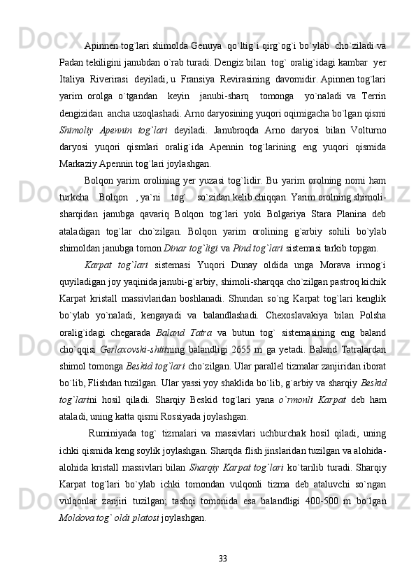   Apinnen tog`lari shimolda Genuya  qo`ltig`i qirg`og`i bo`ylab  cho`ziladi va
Padan tekiligini janubdan o`rab turadi. Dengiz bilan  tog` oralig`idagi kambar  yer
Italiya  Riverirasi  deyiladi, u  Fransiya  Revirasining  davomidir. Apinnen tog`lari
yarim   orolga   o`tgandan     keyin     janubi-sharq     tomonga     yo`naladi   va   Terrin
dengizidan  ancha uzoqlashadi. Arno daryosining yuqori oqimigacha bo`lgan qismi
Shimoliy   Apennin   tog`lari   deyiladi.   Janubroqda   Arno   daryosi   bilan   Volturno
daryosi   yuqori   qismlari   oralig`ida   Apennin   tog`larining   eng   yuqori   qismida
Markaziy Apennin tog`lari joylashgan.
        Bolqon   yarim   orolining   yer   yuzasi   tog`lidir.   Bu   yarim   orolning   nomi   ham
turkcha  Bolqon , ya`ni  tog`  so`zidan kelib chiqqan. Yarim orolning shimoli-   
sharqidan   janubga   qavariq   Bolqon   tog`lari   yoki   Bolgariya   Stara   Planina   deb
ataladigan   tog`lar   cho`zilgan.   Bolqon   yarim   orolining   g`arbiy   sohili   bo`ylab
shimoldan janubga tomon  Dinar tog`ligi  va  Pind tog`lari  sistemasi tarkib topgan. 
       Karpat   tog`lari   sistemasi   Yuqori   Dunay   oldida   unga   Morava   irmog`i
quyiladigan joy yaqinida janubi-g`arbiy, shimoli-sharqqa cho`zilgan pastroq kichik
Karpat   kristall   massivlaridan   boshlanadi.   Shundan   so`ng   Karpat   tog`lari   kenglik
bo`ylab   yo`naladi,   kengayadi   va   balandlashadi.   Chexoslavakiya   bilan   Polsha
oralig`idagi   chegarada   Baland   Tatra   va   butun   tog`   sistemasining   eng   baland
cho`qqisi   Gerlaxovski - shtit ning   balandligi   2655   m   ga   yetadi.   Baland   Tatralardan
shimol tomonga  Beskid tog`lari  cho`zilgan. Ular parallel tizmalar zanjiridan iborat
bo`lib, Flishdan tuzilgan. Ular yassi yoy shaklida bo`lib, g`arbiy va sharqiy  Beskid
tog`lari ni   hosil   qiladi.   Sharqiy   Beskid   tog`lari   yana   o`rmonli   Karpat   deb   ham
ataladi, uning katta qismi Rossiyada joylashgan.
        Ruminiyada   tog`   tizmalari   va   massivlari   uchburchak   hosil   qiladi,   uning
ichki qismida keng soylik joylashgan. Sharqda flish jinslaridan tuzilgan va alohida-
alohida kristall  massivlari  bilan   Sharqiy Karpat  tog`lari   ko`tarilib turadi. Sharqiy
Karpat   tog`lari   bo`ylab   ichki   tomondan   vulqonli   tizma   deb   ataluvchi   so`ngan
vulqonlar   zanjiri   tuzilgan;   tashqi   tomonida   esa   balandligi   400-500   m   bo`lgan
Moldova tog` oldi platosi  joylashgan. 
33 