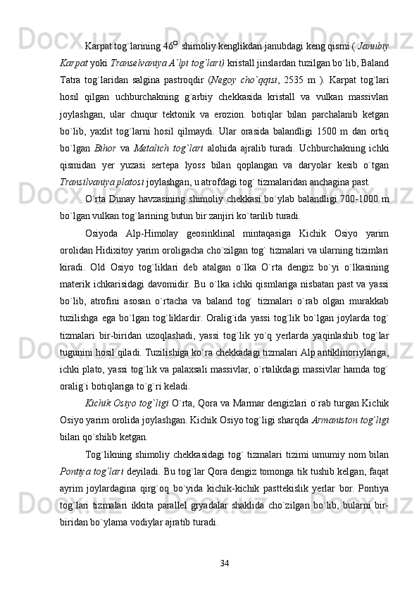        Karpat tog`larining 46 O 
 shimoliy kenglikdan janubdagi keng qismi (  Janubiy
Karpat  yoki  Transelvaniya A`lpi tog`lari)  kristall jinslardan tuzilgan bo`lib, Baland
Tatra   tog`laridan   salgina   pastroqdir   ( Negoy   cho`qqisi ,   2535   m   ).   Karpat   tog`lari
hosil   qilgan   uchburchakning   g`arbiy   chekkasida   kristall   va   vulkan   massivlari
joylashgan,   ular   chuqur   tektonik   va   erozion.   botiqlar   bilan   parchalanib   ketgan
bo`lib,   yaxlit   tog`larni   hosil   qilmaydi.   Ular   orasida   balandligi   1500   m   dan   ortiq
bo`lgan   Bihor   va   Metalich   tog`lari   alohida   ajralib   turadi.   Uchburchakning   ichki
qismidan   yer   yuzasi   sertepa   lyoss   bilan   qoplangan   va   daryolar   kesib   o`tgan
Transilvaniya platosi  joylashgan, u atrofdagi tog` tizmalaridan anchagina past.
O`rta Dunay havzasining shimoliy chekkasi  bo`ylab balandligi 700-1000 m
bo`lgan vulkan tog`larining butun bir zanjiri ko`tarilib turadi.
Osiyoda   Alp-Himolay   geosinklinal   mintaqasiga   Kichik   Osiyo   yarim
orolidan Hidixitoy yarim oroligacha cho`zilgan tog` tizmalari va ularning tizimlari
kiradi.   Old   Osiyo   tog`liklari   deb   atalgan   o`lka   O`rta   dengiz   bo`yi   o`lkasining
materik ichkarisidagi  davomidir. Bu  o`lka ichki  qismlariga nisbatan  past  va yassi
bo`lib,   atrofini   asosan   o`rtacha   va   baland   tog`   tizmalari   o`rab   olgan   murakkab
tuzilishga   ega   bo`lgan   tog`liklardir.   Oralig`ida   yassi   tog`lik   bo`lgan   joylarda   tog`
tizmalari   bir-biridan   uzoqlashadi,   yassi   tog`lik   yo`q   yerlarda   yaqinlashib   tog`lar
tugunini hosil qiladi. Tuzilishiga ko`ra chekkadagi tizmalari Alp antiklinoriylariga,
ichki plato, yassi tog`lik va palaxsali massivlar, o`rtalikdagi massivlar hamda tog`
oralig`i botiqlariga to`g`ri keladi.
        Kichik Osiyo tog`ligi   O`rta, Qora va Marmar dengizlari o`rab turgan Kichik
Osiyo yarim orolida joylashgan. Kichik Osiyo tog`ligi sharqda  Armaniston tog`ligi
bilan qo`shilib ketgan. 
         Tog`likning shimoliy chekkasidagi  tog` tizmalari tizimi  umumiy nom bilan
Pontiya tog`lari  deyiladi. Bu tog`lar Qora dengiz tomonga tik tushib kelgan, faqat
ayrim   joylardagina   qirg`oq   bo`yida   kichik-kichik   pasttekislik   yerlar   bor.   Pontiya
tog`lari   tizmalari   ikkita   parallel   gryadalar   shaklida   cho`zilgan   bo`lib,   bularni   bir-
biridan bo`ylama vodiylar ajratib turadi.
34 