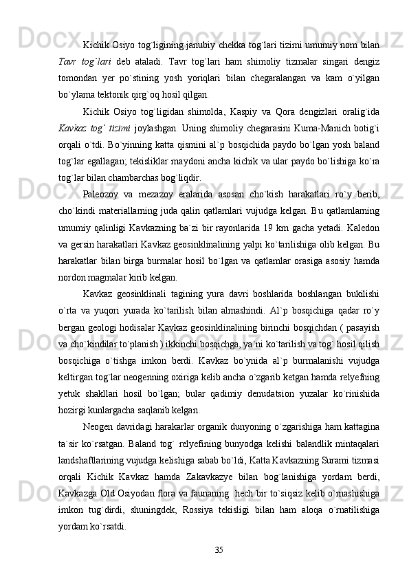 Kichik Osiyo tog`ligining janubiy chekka tog`lari tizimi umumiy nom bilan
Tavr   tog`lari   deb   ataladi.   Tavr   tog`lari   ham   shimoliy   tizmalar   singari   dengiz
tomondan   yer   po`stining   yosh   yoriqlari   bilan   chegaralangan   va   kam   o`yilgan
bo`ylama tektonik qirg`oq hosil qilgan.
Kichik   Osiyo   tog`ligidan   shimolda,   Kaspiy   va   Qora   dengizlari   oralig`ida
Kavkaz   tog`   tizimi   joylashgan.   Uning   shimoliy   chegarasini   Kuma-Manich   botig`i
orqali  o`tdi. Bo`yinning katta qismini  al`p bosqichida paydo bo`lgan yosh  baland
tog`lar egallagan; tekisliklar maydoni ancha kichik va ular paydo bo`lishiga ko`ra
tog`lar bilan chambarchas bog`liqdir.
Paleozoy   va   mezazoy   eralarida   asosan   cho`kish   harakatlari   ro`y   berib,
cho`kindi   materiallarning  juda qalin  qatlamlari   vujudga  kelgan. Bu  qatlamlarning
umumiy qalinligi  Kavkazning  ba`zi   bir   rayonlarida  19 km   gacha  yetadi. Kaledon
va gersin harakatlari Kavkaz geosinklinalining yalpi ko`tarilishiga olib kelgan. Bu
harakatlar   bilan   birga   burmalar   hosil   bo`lgan   va   qatlamlar   orasiga   asosiy   hamda
nordon magmalar kirib kelgan.
Kavkaz   geosinklinali   tagining   yura   davri   boshlarida   boshlangan   bukilishi
o`rta   va   yuqori   yurada   ko`tarilish   bilan   almashindi.   Al`p   bosqichiga   qadar   ro`y
bergan geologi hodisalar Kavkaz geosinklinalining birinchi bosqichdan ( pasayish
va cho`kindilar to`planish ) ikkinchi bosqichga, ya`ni ko`tarilish va tog` hosil qilish
bosqichiga   o`tishga   imkon   berdi.   Kavkaz   bo`ynida   al`p   burmalanishi   vujudga
keltirgan tog`lar neogenning oxiriga kelib ancha o`zgarib ketgan hamda relyefning
yetuk   shakllari   hosil   bo`lgan;   bular   qadimiy   denudatsion   yuzalar   ko`rinishida
hozirgi kunlargacha saqlanib kelgan.
Neogen davridagi harakarlar organik dunyoning o`zgarishiga ham kattagina
ta`sir   ko`rsatgan.   Baland   tog`   relyefining   bunyodga   kelishi   balandlik   mintaqalari
landshaftlarining vujudga kelishiga sabab bo`ldi, Katta Kavkazning Surami tizmasi
orqali   Kichik   Kavkaz   hamda   Zakavkazye   bilan   bog`lanishiga   yordam   berdi,
Kavkazga Old Osiyodan flora va faunaning   hech bir to`siqsiz kelib o`rnashishiga
imkon   tug`dirdi,   shuningdek,   Rossiya   tekisligi   bilan   ham   aloqa   o`rnatilishiga
yordam ko`rsatdi.       
35 