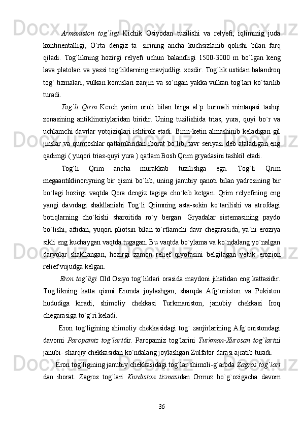          Armaniston   tog`ligi   Kichik   Osiyodan   tuzilishi   va   relyefi,   iqliminig   juda
kontinentalligi,   O`rta   dengiz   ta sirining   ancha   kuchsizlanib   qolishi   bilan   farq
qiladi.   Tog`likning   hozirgi   relyefi   uchun   balandligi   1500-3000   m   bo`lgan   keng
lava platolari va yassi  tog`liklarning mavjudligi xosdir. Tog`lik ustidan balandroq
tog` tizmalari, vulkan konuslari zanjiri va so`ngan yakka vulkan tog`lari ko`tarilib
turadi.
Tog`li   Qirm   Kerch   yarim   oroli   bilan   birga   al`p   burmali   mintaqasi   tashqi
zonasining   antiklinoriylaridan   biridir.   Uning   tuzilishida   trias,   yura,   quyi   bo`r   va
uchlamchi   davrlar  yotqiziqlari  ishtirok  etadi. Birin-ketin almashinib  keladigan  gil
jinslar va qumtoshlar qatlamlaridan iborat bo`lib, tavr seriyasi  deb ataladigan eng
qadimgi ( yuqori trias-quyi yura ) qatlam Bosh Qrim gryadasini tashkil etadi.
Tog`li   Qrim   ancha   murakkab   tuzilishga   ega.   Tog`li   Qrim
megaantiklinoriyning  bir   qismi  bo`lib,  uning  janubiy  qanoti  bilan  yadrosining  bir
bo`lagi   hozirgi   vaqtda   Qora   dengiz   tagiga   cho`kib   ketgan.   Qrim   relyefining   eng
yangi   davrdagi   shakllanishi   Tog`li   Qrimning   asta-sekin   ko`tarilishi   va   atrofdagi
botiqlarning   cho`kishi   sharoitida   ro`y   bergan.   Gryadalar   sistemasining   paydo
bo`lishi,   aftidan,   yuqori   pliotsin   bilan   to`rtlamchi   davr   chegarasida,   ya`ni   eroziya
sikli eng kuchaygan vaqtda tugagan. Bu vaqtda bo`ylama va ko`ndalang yo`nalgan
daryolar   shakllangan,   hozirgi   zamon   relief   qiyofasini   belgilagan   yetuk   erozion
relief vujudga kelgan.
              Eron tog`ligi   Old Osiyo tog`liklari orasida maydoni jihatidan eng kattasidir.
Tog`likning   katta   qismi   Eronda   joylashgan,   sharqda   Afg`oniston   va   Pokiston
hududiga   kiradi,   shimoliy   chekkasi   Turkmaniston,   janubiy   chekkasi   Iroq
chegarasiga to`g`ri keladi.
            Eron   tog`ligining   shimoliy   chekkasidagi   tog`   zanjirlarining   Afg`onistondagi
davomi   Paropamiz   tog`lari dir.   Paropamiz   tog`larini   Turkman-Xurosan   tog`lari ni
janubi- sharqiy chekkasidan ko`ndalang joylashgan Zulfator darasi ajratib turadi. 
       Eron tog`ligining janubiy chekkasidagi tog`lar shimoli-g`arbda  Zagros tog`lari
dan   iborat.   Zagros   tog`lari   Kurdiston   tizmasi dan   Ormuz   bo`g`ozigacha   davom
36 