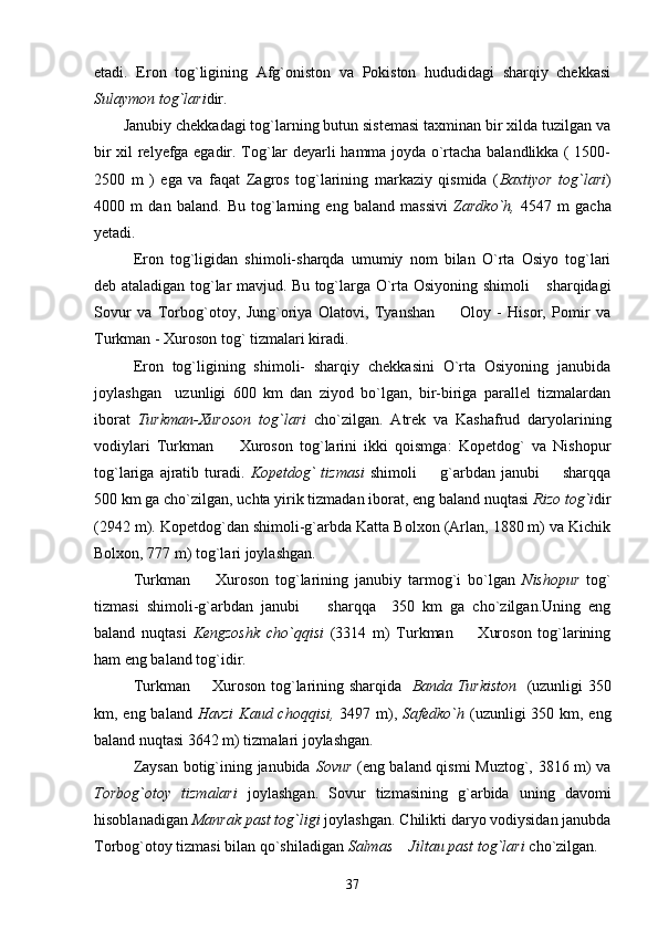 etadi.   Eron   tog`ligining   Afg`oniston   va   Pokiston   hududidagi   sharqiy   chekkasi
Sulaymon tog`lari dir.
       Janubiy chekkadagi tog`larning butun sistemasi taxminan bir xilda tuzilgan va
bir xil relyefga egadir. Tog`lar deyarli hamma joyda o`rtacha balandlikka ( 1500-
2500   m   )   ega   va   faqat   Zagros   tog`larining   markaziy   qismida   ( Baxtiyor   tog`lari )
4000   m   dan   baland.   Bu   tog`larning   eng   baland   massivi   Zardko`h,   4547   m   gacha
yetadi.
Eron   tog`ligidan   shimoli-sharqda   umumiy   nom   bilan   O`rta   Osiyo   tog`lari
deb ataladigan tog`lar mavjud. Bu tog`larga O`rta Osiyoning shimoli  sharqidagi
Sovur   va   Torbog`otoy,   Jung`oriya   Olatovi,   Tyanshan     Oloy   -   Hisor,   Pomir   va	

Turkman - Xuroson tog` tizmalari kiradi. 
Eron   tog`ligining   shimoli-   sharqiy   chekkasini   O`rta   Osiyoning   janubida
joylashgan     uzunligi   600   km   dan   ziyod   bo`lgan,   bir-biriga   parallel   tizmalardan
iborat   Turkman-Xuroson   tog`lari   cho`zilgan.   Atrek   va   Kashafrud   daryolarining
vodiylari   Turkman     Xuroson   tog`larini   ikki   qoismga:   Kopetdog`   va   Nishopur	

tog`lariga  ajratib  turadi.   Kopetdog`  tizmasi   shimoli    g`arbdan janubi    sharqqa	
 
500 km ga cho`zilgan, uchta yirik tizmadan iborat, eng baland nuqtasi  Rizo tog`i dir
(2942 m). Kopetdog`dan shimoli-g`arbda Katta Bolxon (Arlan, 1880 m) va Kichik
Bolxon, 777 m) tog`lari joylashgan.
Turkman     Xuroson   tog`larining   janubiy   tarmog`i   bo`lgan  	
 Nishopur   tog`
tizmasi   shimoli-g`arbdan   janubi     sharqqa     350   km   ga   cho`zilgan.Uning   eng	

baland   nuqtasi   Kengzoshk   cho`qqisi   (3314   m)   Turkman     Xuroson   tog`larining	

ham eng baland tog`idir.
Turkman   Xuroson tog`larining sharqida   	
 Banda Turkiston    (uzunligi 350
km, eng baland   Havzi  Kaud choqqisi,   3497 m),   Safedko`h   (uzunligi 350 km, eng
baland nuqtasi 3642 m) tizmalari joylashgan.
Zaysan botig`ining janubida   Sovur   (eng baland qismi Muztog`, 3816 m) va
Torbog`otoy   tizmalari   joylashgan.   Sovur   tizmasining   g`arbida   uning   davomi
hisoblanadigan  Manrak past tog`ligi  joylashgan. Chilikti daryo vodiysidan janubda
Torbog`otoy tizmasi bilan qo`shiladigan  Salmas  Jiltau past tog`lari	
  cho`zilgan.
37 