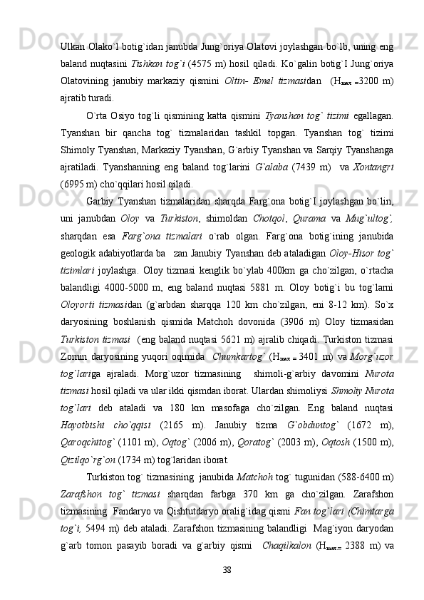 Ulkan Olako`l botig`idan janubda Jung`oriya Olatovi joylashgan bo`lb, uning eng
baland  nuqtasini   Tishkan  tog`i   (4575 m)  hosil  qiladi.  Ko`galin  botig`I  Jung`oriya
Olatovining   janubiy   markaziy   qismini   Oltin-   Emel   tizmasi dan     (H
max   = 3200   m)
ajratib turadi.
O`rta   Osiyo   tog`li   qismining   katta   qismini   Tyanshan   tog`   tizimi   egallagan.
Tyanshan   bir   qancha   tog`   tizmalaridan   tashkil   topgan.   Tyanshan   tog`   tizimi
Shimoly Tyanshan, Markaziy Tyanshan, G`arbiy Tyanshan va Sarqiy Tyanshanga
ajratiladi.   Tyanshanning   eng   baland   tog`larini   G`alaba   (7439   m)     va   Xontangri
(6995 m) cho`qqilari hosil qiladi.
Garbiy   Tyanshan   tizmalaridan   sharqda   Farg`ona   botig`I   joylashgan   bo`lin,
uni   janubdan   Oloy   va   Turkiston ,   shimoldan   Chotqol ,   Qurama   va   Mug`ultog`,
sharqdan   esa   Farg`ona   tizmalari   o`rab   olgan.   Farg`ona   botig`ining   janubida
geologik adabiyotlarda ba zan Janubiy Tyanshan deb ataladigan   Oloy-Hisor tog`
tizimlari   joylashga.   Oloy   tizmasi   kenglik   bo`ylab   400km   ga   cho`zilgan,   o`rtacha
balandligi   4000-5000   m,   eng   baland   nuqtasi   5881   m.   Oloy   botig`i   bu   tog`larni
Oloyorti   tizmasi dan   (g`arbdan   sharqqa   120   km   cho`zilgan,   eni   8-12   km).   So`x
daryosining   boshlanish   qismida   Matchoh   dovonida   (3906   m)   Oloy   tizmasidan
Turkiston tizmasi    (eng baland nuqtasi  5621 m) ajralib chiqadi. Turkiston tizmasi
Zomin   daryosining   yuqori   oqimida     Chumkartog`   (H
max   =   3401   m)   va   Morg`uzor
tog`lari ga   ajraladi.   Morg`uzor   tizmasining     shimoli-g`arbiy   davomini   Nurota
tizmasi  hosil qiladi va ular ikki qismdan iborat. Ulardan shimoliysi  Shmoliy Nurota
tog`lari   deb   ataladi   va   180   km   masofaga   cho`zilgan.   Eng   baland   nuqtasi
Hayotbishi   cho`qqisi   (2165   m).   Janubiy   tizma   G`obduntog`   (1672   m),
Qaroqchitog`   (1101 m),   Oqtog`   (2006 m),   Qoratog`   (2003 m),   Oqtosh   (1500 m),
Qizilqo`rg`on  (1734 m) tog`laridan iborat.
Turkiston tog` tizmasining   janubida   Matchoh   tog` tugunidan (588-6400 m)
Zarafshon   tog`   tizmasi   sharqdan   farbga   370   km   ga   cho`zilgan.   Zarafshon
tizmasining   Fandaryo va Qishtutdaryo oralig`idag qismi   Fan tog`lari   (Chimtarga
tog`i,   5494 m) deb ataladi. Zarafshon tizmasining balandligi   Mag`iyon daryodan
g`arb   tomon   pasayib   boradi   va   g`arbiy   qismi     Chaqilkalon   (H
max.=   2388   m)
  va
38 
