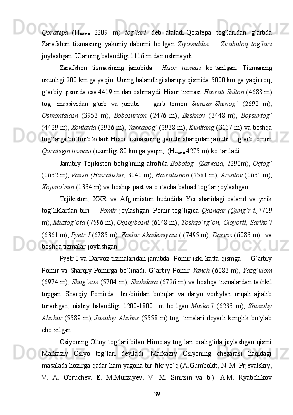 Qoratepa
  (H
max.=   2209   m)   tog`lari   deb   ataladi.Qoratepa   tog`laridan   g`arbda
Zarafshon   tizmasinig   yakuniy   dabomi   bo`lgan   Ziyovuddin     Zirabuloq   tog`lari
joylashgan. Ularning balandligi 1116 m dan oshmaydi.
Zarafshon   tizmasining   janubida     Hisor   tizmasi   ko`tarilgan.   Tizmaning
uzunligi 200 km ga yaqin. Uning balandligi sharqiy qismida 5000 km ga yaqinroq,
g`arbiy qismida esa 4419 m dan oshmaydi. Hisor tizmasi  Hazrati Sulton  (4688 m)
tog`   massividan   g`arb   va   janubi     garb   tomon  	
 Sumsar-Shertog`   (2692   m),
Osmontalash   (3953   m),   Bobosurxon   (2476   m),   Beshnov   (3448   m),   Boysuntog`
(4429 m),  Xontaxta  (2936 m),  Yakkabog`  (2938 m),  Kuhitang  (3137 m) va boshqa
tog`larga bo`linib ketadi.Hisor tizmasining  janubi sharqidan janubi   g`arb tomon	

Qorategin tizmasi  (uzunligi 80 km ga yaqin,  (H
max.=  4275 m) ko`tariladi.
Janubiy Tojikiston botig`ining atrofida   Bobotog` (Zarkasa,   2290m),   Oqtog`
(1632 m),  Vaxsh (Hazratishir,  3141 m),  Hazratishoh  (2581 m),  Aruntov  (1632 m),
Xojimo`min  (1334 m) va boshqa past va o`rtacha balnad tog`lar joylashgan.
  Tojikiston,   XXR   va   Afg`oniston   hududida   Yer   sharidagi   baland   va   yirik
tog`liklardan biri    	
 Pomir   joylashgan. Pomir tog`ligida   Qashqar (Qung`r t., 7719
m),  Muztog`ota  (7596 m),  Oqsoyboshi  (6148 m),  Toshqo`rg`on, Oloyorti, Sariko`l
(6361 m),  Pyetr I  (6785 m),  Fanlar Akademiyasi  ( (7495 m),  Darvoz  (6083 m)   va
boshqa tizmalar joylashgan.
Pyetr I va Darvoz tizmalaridan janubda   Pomir ikki katta qismga   G`arbiy	

Pomir  va  Sharqiy  Pomirga  bo`linadi.  G`arbiy  Pomir   Vanch   (6083  m),   Yazg`ulom
(6974 m),   Shug`non   (5704 m),   Shohdara   (6726 m) va boshqa tizmalardan tashkil
topgan.   Sharqiy   Pomirda     bir-biridan   botiqlar   va   daryo   vodiylari   orqali   ajralib
turadigan,   nisbiy   balandligi   1200-1800     m   bo`lgan   Muzko`l   (6233   m),   Shimoliy
Alichur   (5589 m),   Janubiy Alichur   (5558 m) tog` timalari deyarli kenglik bo`ylab
cho`zilgan. 
Osiyoning Oltoy tog`lari bilan Himolay tog`lari oralig`ida joylashgan qismi
Markaziy   Osiyo   tog`lari   deyiladi.   Markaziy   Osiyoning   chegarasi   haqidagi
masalada hozirga qadar ham yagona bir fikr yo`q (A.Gumboldt, N. M. Prjevalskiy,
V.   A.   Obruchev,   E.   M.Murzayev,   V.   M.   Sinitsin   va   b.).   A.M.   Ryabchikov
39 