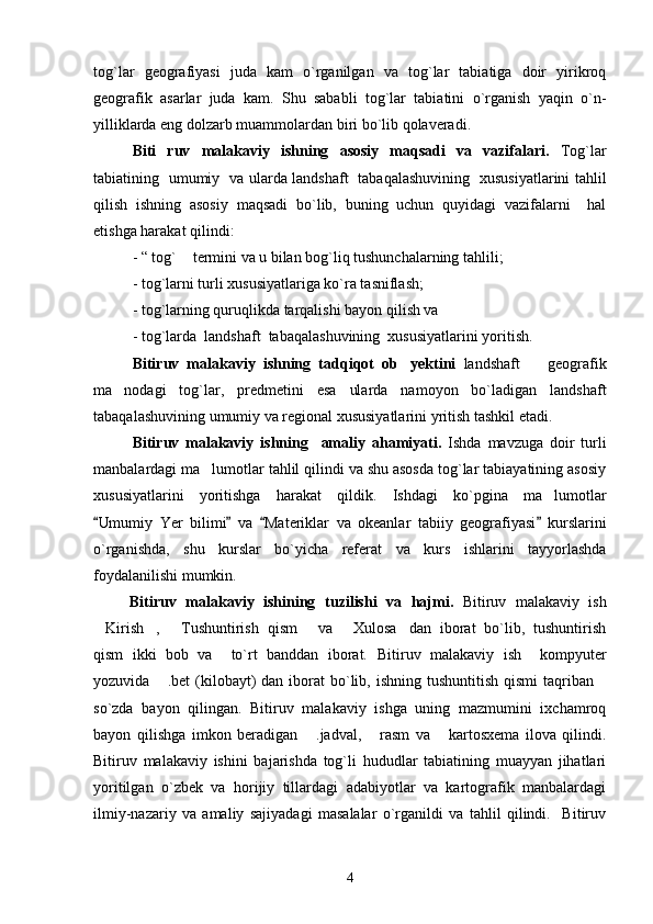 tog`lar   geografiyasi   juda   kam   o`rganilgan   va   tog`lar   tabiatiga   doir   yirikroq
geografik   asarlar   juda   kam.   Shu   sababli   tog`lar   tabiatini   o`rganish   yaqin   o`n-
yilliklarda eng dolzarb muammolardan biri bo`lib qolaveradi.   
Biti   ruv   malakaviy   ishning   asosiy   maqsadi   va   vazifalari.   Tog`lar
tabiatining   umumiy   va   ularda landshaft   tabaqalashuvining   xususiyatlarini tahlil
qilish   ishning   asosiy   maqsadi   bo`lib,   buning   uchun   quyidagi   vazifalarni     hal
etishga harakat qilindi: 
- “ tog`  termini va u bilan bog`liq tushunchalarning tahlili;
- tog`larni turli xususiyatlariga ko`ra tasniflash;
- tog`larning quruqlikda tarqalishi  bayon qilish va 
- tog`larda  landshaft  tabaqalashuvining  xususiyatlarini yoritish.
Bitiruv   malakaviy   ishning   tadqiqot   ob yektini  	
 landshaft     geografik	
ma nodagi   tog`lar,   predmetini   esa   ularda   namoyon   bo`ladigan   landshaft	

tabaqalashuvining umumiy va regional xususiyatlarini yritish tashkil etadi. 
Bitiruv   malakaviy   ishning     amaliy   ahamiyati.   Ishda   mavzuga   doir   turli
manbalardagi ma lumotlar tahlil qilindi va shu asosda tog`lar tabiayatining asosiy	

xususiyatlarini   yoritishga   harakat   qildik.   Ishdagi   ko`pgina   ma lumotlar	

Umumiy   Yer   bilimi   va   Materiklar   va   okeanlar   tabiiy   geografiyasi   kurslarini	
   
o`rganishda,   shu   kurslar   bo`yicha   referat   va   kurs   ishlarini   tayyorlashda
foydalanilishi mumkin. 
Bitiruv   malakaviy   ishining   tuzilishi   va   hajmi.   Bitiruv   malakaviy   ish
Kirish ,   Tushuntirish   qism   va   Xulosa dan   iborat   bo`lib,   tushuntirish
     
qism   ikki   bob   va     to`rt   banddan   iborat.   Bitiruv   malakaviy   ish     kompyuter
yozuvida  .bet  (kilobayt)   dan iborat  bo`lib, ishning  tushuntitish  qismi  taqriban	
 
so`zda   bayon   qilingan.   Bitiruv   malakaviy   ishga   uning   mazmumini   ixchamroq
bayon   qilishga   imkon   beradigan   .jadval,   rasm   va       kartosxema   ilova   qilindi.	
 
Bitiruv   malakaviy   ishini   bajarishda   tog`li   hududlar   tabiatining   muayyan   jihatlari
yoritilgan   o`zbek   va   horijiy   tillardagi   adabiyotlar   va   kartografik   manbalardagi
ilmiy-nazariy   va   amaliy   sajiyadagi   masalalar   o`rganildi   va   tahlil   qilindi.     Bitiruv
4 