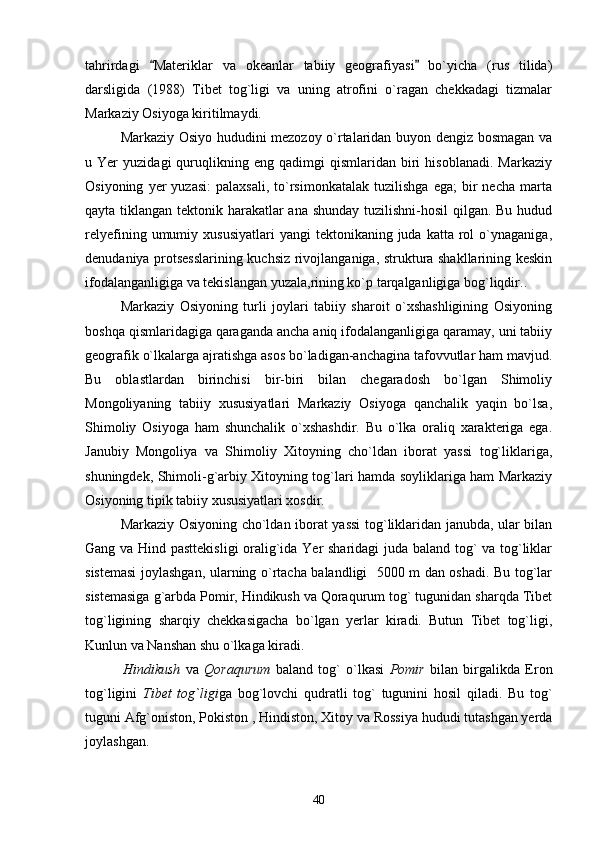 tahrirdagi   Materiklar   va   okeanlar   tabiiy   geografiyasi   bo`yicha   (rus   tilida) 
darsligida   (1988)   Tibet   tog`ligi   va   uning   atrofini   o`ragan   chekkadagi   tizmalar
Markaziy Osiyoga kiritilmaydi. 
Markaziy Osiyo hududini mezozoy o`rtalaridan buyon dengiz bosmagan va
u  Yer   yuzidagi   quruqlikning  eng   qadimgi   qismlaridan   biri   hisoblanadi.   Markaziy
Osiyoning   yer   yuzasi:   palaxsali,   to`rsimonkatalak   tuzilishga   ega;   bir   necha   marta
qayta tiklangan tektonik harakatlar ana shunday tuzilishni-hosil qilgan. Bu hudud
relyefining  umumiy  xususiyatlari  yangi  tektonikaning  juda   katta  rol  o`ynaganiga,
denudaniya protsesslarining kuchsiz rivojlanganiga, struktura shakllarining keskin
ifodalanganligiga va tekislangan yuzala,rining ko`p tarqalganligiga bog`liqdir..
Markaziy   Osiyoning   turli   joylari   tabiiy   sharoit   o`xshashligining   Osiyoning
boshqa qismlaridagiga qaraganda ancha aniq ifodalanganligiga qaramay, uni tabiiy
geografik o`lkalarga ajratishga asos bo`ladigan-anchagina tafovvutlar ham mavjud.
Bu   oblastlardan   birinchisi   bir-biri   bilan   chegaradosh   bo`lgan   Shimoliy
Mongoliyaning   tabiiy   xususiyatlari   Markaziy   Osiyoga   qanchalik   yaqin   bo`lsa,
Shimoliy   Osiyoga   ham   shunchalik   o`xshashdir.   Bu   o`lka   oraliq   xarakteriga   ega.
Janubiy   Mongoliya   va   Shimoliy   Xitoyning   cho`ldan   iborat   yassi   tog`liklariga,
shuningdek, Shimoli-g`arbiy Xitoyning tog`lari hamda soyliklariga ham Markaziy
Osiyoning tipik tabiiy xususiyatlari xosdir.
Markaziy Osiyoning cho`ldan iborat yassi  tog`liklaridan janubda, ular bilan
Gang va Hind pasttekisligi  oralig`ida Yer sharidagi juda baland tog` va tog`liklar
sistemasi  joylashgan, ularning o`rtacha balandligi   5000 m dan oshadi. Bu tog`lar
sistemasiga g`arbda Pomir, Hindikush va Qoraqurum tog` tugunidan sharqda Tibet
tog`ligining   sharqiy   chekkasigacha   bo`lgan   yerlar   kiradi.   Butun   Tibet   tog`ligi,
Kunlun va Nanshan shu o`lkaga kiradi.
              Hindikush   va   Qoraqurum   baland   tog`   o`lkasi   Pomir   bilan   birgalikda   Eron
tog`ligini   Tibet   tog`ligi ga   bog`lovchi   qudratli   tog`   tugunini   hosil   qiladi.   Bu   tog`
tuguni Afg`oniston, Pokiston , Hindiston, Xitoy va Rossiya hududi tutashgan yerda
joylashgan.
40 