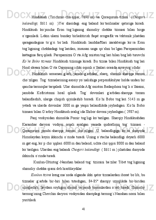             Hindikush   (Tirichmir   cho`qqisi,   7690   m)   va   Qoraqurum   tizimi     ( Chogori
balandligi,   8611   m)     )Yer   sharidagi   eng   baland   ko`tarilmalar   qatoriga   kiradi.
Hindikush   ko`pincha   Eron   tog`ligining   shimoliy   chekka   tizmasi   bilan   birga
o`rganiladi.  Lekin  ularni  bunday  birlashtirish  faqat  orografik  va  tektonik  jihatdan
qaragandagina   to`g`ri   bo`ladi.   Hindikush   landshaftlari   xarakteriga   ko`ra   Eron
tog`ligining   chekkadagi   tog`laridan,   xususan   unga   qo`shni   bo`lgan   Paropamizdan
kattagina farq qiladi. Paropamizni O`rta Afg`oniston tog`lari bilan bog`lab turuvchi
Ko`hi   Bobo   tizmasi   Hindikush   tizimiga   kiradi.   Bu   tizma   bilan   Hindikush   tog`lari
Hind okeani bilan O`rta Osiyoning ichki oqimli o`lkalari orasida suvayirg`ichdir.
            Hindikush   umuman   g`arb,   janubi-g`arbdan,   sharq,   shimoli-sharqqa   tomon
cho`zilgan. Tog` tizmalarining asosiy yo`nalishiga perpendikulyar holda undan bir
qancha tarmoqlar tarqaladi. Ular shimolda Afg`oniston Badaqshoni tog`li o`lkasini,
janubda   Kofiristonni   hosil   qiladi.   Tog`   dovonlari   g`arbdan-sharqqa   tomon
balandlashib,   ularga   chiqish   qiyinlashib   boradi.   Ko`hi   Bobo   tog`lari   5143   m   ga
yetadi   va   ularda   dovonlar   3000   m   ga   yaqin   balandlikda   joylashgan.   Ko`hi   Bobo
tizmasi bilan G`arbiy Hindikush oralig`ida Shibor dovoni joylashgan ( 2987 m). 
            Panj   vodiysidan   shimolda   Pomir   tog`ligi   ko`tarilgan.   Sharqiy   Hindikushdan
Karambar   daryosi   vodiysi   orqali   ajralgan   yanada   qudratliroq   tog`   tizmasi   -
Qoraqurum   janubi-sharqqa   tomon   cho`zilgan.   U   balandligiga   ko`ra   dunyoda
Himolaydan keyin ikkinchi o`rinda turadi. Uning o`rtacha balandligi deyarli 6000
m gat eng, ko`p cho`qqilari 6000 m dan baland, uchta cho`qqisi 8000 m dan baland
ko`tarilgan. Ulardan eng balandi  Chogori balandligi   ( 8611 m ) jihatidan dunyoda
ikkinchi o`rinda turadi.
                Kunlun-Oltintog`-Nanshan   baland   tog`   tizimini   ba`zilar   Tibet   tog`ligining
shimoliy chekka qismi deb hisoblaydilar.
           Kunlun tizimi  keng ma`noda olganda ikki qator tizmalardan iborat bo`lib, bu
tizmalar   g`arbda   bir-biri   bilan   tutashgan,   84-85 o  
sharqiy   uzoqlikda   bir-biridan
uzoqlashib, Saydam soyligini shimol va janub tomonlardan o`rab turadi. Shimoliy
tarmog`ining Cherchin daryosi vodiysidan sharqdagi tarmog`i Nanshan nomi bilan
yuritiladi. 
41 