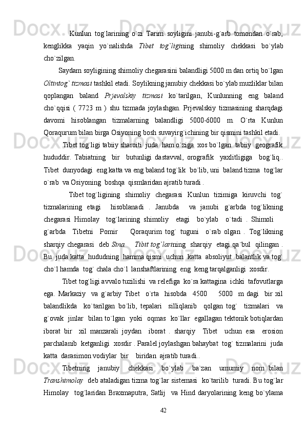                 Kunlun   tog`larining   o`zi   Tarim   soyligini   janubi-g`arb   tomondan   o`rab,
kenglikka   yaqin   yo`nalishda   Tibet   tog`ligi ning   shimoliy   chekkasi   bo`ylab
cho`zilgan.
        Saydam soyligining shimoliy chegarasini balandligi 5000 m dan ortiq bo`lgan
Oltintog` tizmasi  tashkil etadi. Soylikning janubiy chekkasi bo`ylab muzliklar bilan
qoplangan   baland   Prjevalskiy   tizmasi   ko`tarilgan,   Kunlunning   eng   baland
cho`qqisi   (   7723   m   )   shu   tizmada   joylashgan.   Prjevalskiy   tizmasining   sharqdagi
davomi   hisoblangan   tizmalarning   balandligi   5000-6000   m.   O`rta   Kunlun
Qoraqurum bilan birga Osiyoning bosh suvayirg`ichining bir qismini tashkil etadi.
          Tibet tog`ligi tabiiy sharoiti  juda  ham o`ziga  xos bo`lgan  tabiiy  geografik
hududdir.   Tabiatning     bir     butunligi   dastavval,   orografik     yaxlitligiga     bog`liq..
Tibet  dunyodagi  eng katta va eng baland tog`lik  bo`lib, uni  baland tizma  tog`lar
o`rab  va Osiyoning  boshqa  qismlaridan ajratib turadi . 
                   Tibet  tog`ligining   shimoliy    chegarasi    Kunlun   tizimiga   kiruvchi    tog`
tizmalarining   etagi     hisoblanadi   .   Janubda     va   janubi g`arbda   tog`likning
chegarasi   Himolay     tog`larining   shimoliy     etagi     bo`ylab     o`tadi   .   Shimoli  	

g`arbda     Tibetni     Pomir     Qoraqurim   tog`   tuguni     o`rab   olgan   .   Tog`likning	

sharqiy chegarasi   deb   Sina   Tibit tog`lari	
 ning   sharqiy   etagi qa`bul   qilingan .
Bu  juda katta  hududning  hamma qismi  uchun  katta  absoliyut  balantlik va tog`
cho`l hamda  tog` chala cho`l  lanshaftlarining  eng  keng tarqalganligi  xosdir.
Tibet tog`ligi avvalo tuzilishi  va relefiga  ko`ra kattagina  ichki  tafovutlarga
ega.   Markaziy     va   g`arbiy   Tibet     o`rta     hisobda     4500     5000     m   dagi     bir   xil	

balandlikda     ko`tarilgan   bo`lib,   tepalari     silliqlanib     qolgan   tog`     tizmalari     va
g`ovak   jinlar   bilan to`lgan   yoki   oqmas   ko`llar   egallagan tektonik botiqlardan
iborat   bir     xil   manzarali   joydan     iborat   .   sharqiy     Tibet     uchun   esa     erosion
parchalanib  ketganligi  xosdir . Paralel joylashgan bahaybat  tog` tizmalarini  juda
katta  darasimon vodiylar  bir  biridan  ajratib turadi.. 	

       Tibetning     janubiy     chekkasi     bo`ylab     ba`zan     umumiy     nom   bilan
Transhimolay    deb ataladigan tizma tog`lar sistemasi  ko`tarilib  turadi. Bu tog`lar
Himolay     tog`laridan   Braxmaputra,   Satlij     va   Hind   daryolarining   keng   bo`ylama
42 