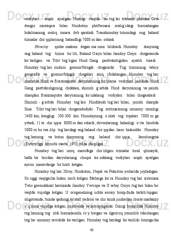 vodiylari       orqali     ajralgan.   Hozirgi     vaqtda     bu   tog`lar   tektonik   jihatdan   Orta
dengiz     mintaqasi     bilan     Hindiston     platformasi     oralig`idagi     burmalangan
bukilmaning     oraliq     zonasi     deb   qaraladi.   Transhimolay   tizimidagi     eng     baland
tizmalar cho`qqilarining  balandligi 7000 m dan  oshadi.
Himolay    qorlar  makoni   degan ma`noni   bildiradi. Himolay   dunyonig 
eng   baland     tog`     tizimi     bo`lib,   Baland   Osiyo   bilan   Janubiy   Osiyo     chegarasida
ko`tarilgan     va   Tibit   tog`ligini   Hind   Gang     pasttekisligidan     ajratib     turadi   .
Himolay   tog`lari   muhim     geomorfologik     chegaradir   .   Tog`   tizimining     tabiiy
geografik     va     goemorfologik     chegalari     aniq     ifodalangan.   Himolay     tog`lari
shimolda Hind va Braxmaputra   daryolarining bo`ylama   vodiylari, janubda   Hind
Gang   pasttekisligining   chekkasi, shimoli   g`arbda   Hind   daryosining   va janubi
sharqdan   Braxmaputra   daryosining   ko`ndalang     vodiylari     bilan   chegaraladi   .
Shimoli   -   g`arbda     Himolay     tog`lari     Hindikush   tog`lari   bilan,     janubi     sharqda
Sina  Tibit tog`lari bilan  chegaradoshdir . Tog` sestimasining  umumiy  uzunligi	

2400 km, kengligi   200-300   km. Himolayning   o`nlab   tog` tepalari    7000 m ga
yetadi, 11 ta  cho`qqisi  8000 m dan oshadi, dovonlarning  balanligi  o`rta  hisobda
5000 m bu esa Alp  tog`laridagi eng baland cho`qqidan  ham  balanddir . Himolay
tog`larining     va   butun   dunyoning     eng     baland     cho`qqisi     Jamolungma	

(Everest)ga  birinchi marta  1953-yilda chiqilgan. 
Himolay     tog`lari     uzoq     masofaga     cho`zilgan     tizmalar     hosil     qilmaydi,
balki   bir biridan     daryolarning     chuqur     ko`ndalang     vodiylari     orqali     ajralgan	

ayrim  massivlarga  bo`linib  ketgan. 
Himolay tog`lari Xitoy, Hindiston, Nepal va Pokiston yerlarida joylashgan.
So`nggi   vaqtgacha   hukm   surib   kelgan   fikrlarga   ko`ra   Himolay   tog`lari   sistemasi
Tetis  geosinklinal  havzasida  Janubiy  Yevropa va G`arbiy Osiyo  tog`lari  bilan bir
vaqtda   vujudga   kelgan.   U   orogenezning   uchta   asosiy   bosqichida   tarkib.topgan:
oligotsenda, bunda qadimgi kristall yadrosi va cho`kindi jinslardan iborat markaziy
o`q zona vujudga kelgan, miotsenda va antropogenda. Oxirgi bosqichda  Himolay
tog`larining   tog`   oldi   burmalanishi   ro`y   bergan   va   ilgariroq   yemirilib   tekislangan
tog`lar   umumiy   ravishda   ko`tarilgan.   Himolay   tog`laridagi   ko`tarilish   hozirgacha
43 
