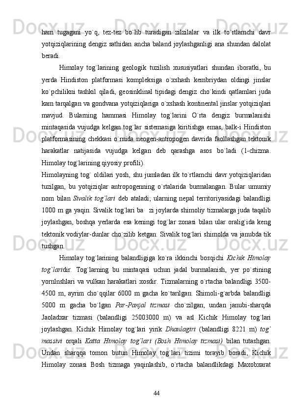 ham   tugagani   yo`q,   tez-tez   bo`lib   turadigan   zilzilalar   va   ilk   to`rtlamchi   davr
yotqiziqlarining   dengiz  sathidan   ancha   baland  joylashganligi   ana   shundan   dalolat
beradi.
Himolay   tog`larining   geologik   tuzilish   xususiyatlari   shundan   iboratki,   bu
yerda   Hindiston   platformasi   kompleksiga   o`xshash   kembriydan   oldingi   jinslar
ko`pchilikni   tashkil   qiladi,   geosinklinal   tipidagi   dengiz   cho`kindi   qatlamlari   juda
kam tarqalgan va gondvana yotqiziqlariga o`xshash kontinental jinslar yotqiziqlari
mavjud.   Bularning   hammasi   Himolay   tog`larini   O`rta   dengiz   burmalanishi
mintaqasida   vujudga   kelgan   tog`lar   sistemasiga   kiritishga   emas,   balk-i   Hindiston
platformasining chekkasi  o`rnida neogen-antropogen davrida faollashgan tektonik
harakatlar   natijasida   vujudga   kelgan   deb   qarashga   asos   bo`ladi   (1-chizma.
Himolay tog`larining qiyosiy profili).
Himolayning tog` oldilari yosh, shu jumladan ilk to`rtlamchi  davr yotqiziqlaridan
tuzilgan,   bu   yotqiziqlar   antropogenning   o`rtalarida   burmalangan.   Bular   umumiy
nom   bilan   Sivalik   t o g`lari   deb   ataladi;   ularning   nepal   territoriyasidagi   balandligi
1000 m ga yaqin. Sivalik tog`lari ba zi joylarda shimoliy tizmalarga juda taqalib
joylashgan,   boshqa   yerlarda   esa   keningi   tog`lar   zonasi   bilan   ular   oralig`ida   keng
tektonik vodiylar-dunlar cho`zilib ketgan. Sivalik tog`lari shimolda va janubda tik
tushgan.
Himolay   tog`larining   balandligiga   ko`ra   ikkinchi   bosqichi   Kichik   Himolay
tog`lari dir.   Tog`larning   bu   mintaqasi   uchun   jadal   burmalanish,   yer   po`stining
yornlnshlari  va   vulkan   harakatlari  xosdir.  Tizmalarning  o`rtacha  balandligi  3500-
4500   m,   ayrim   cho`qqilar   6000   m   gacha   ko`tarilgan.   Shimoli-g`arbda   balandligi
5000   m   gacha   bo`lgan   Par-Panjal   tizmasi   cho`zilgan,   undan   janubi-sharqda
Jaoladxar   tizmasi   (balandligi   25003000   m)   va   asl   Kichik   Himolay   tog`lari
joylashgan.   Kichik   Himolay   tog`lari   yirik   D h aulagiri   (balandligi   8221   m)   tog`
massivi   orqali   Katta   Himolay   tog`lari   (Bosh   Himolay   tizmasi)   bilan   tutashgan.
Undan   sharqqa   tomon   butun   Himolay   tog`lari   tizimi   torayib   boradi,   Kichik
Himolay   zonasi   Bosh   tizmaga   yaqinlashib,   o`rtacha   balandlikdagi   Maxobxarat
44 