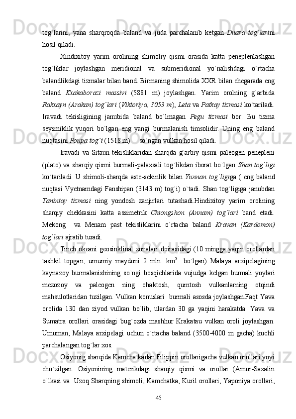 tog`larini,   yana   sharqroqda   baland   va   juda   parchalanib   ketgan   Duara   tog`lari ni
hosil qiladi.
Xindixitoy   yarim   orolining   shimoliy   qismi   orasida   katta   peneplenlashgan
tog`liklar   joylashgan   meridional   va   submeridional   yo`nalishdagi   o`rtacha
balandlikdagi tizmalar bilan band. Birmaning shimolida XXR bilan chegarada eng
baland   Kxakaborazi   massivi   (5881   m)   joylashgan.   Yarim   orolning   g`arbida
Rakxayn (Arakan) tog`lari  ( Viktoriya, 3053 m ),  Leta  va  Patkay tizmasi  ko`tariladi.
Iravadi   tekisligining   janubida   baland   bo`lmagan   Pegu   tizmasi   bor.   Bu   tizma
seysmiklik   yuqori   bo`lgan   eng   yangi   burmalanish   timsolidir.   Uning   eng   baland
nuqtasini  Poupa tog`i  (1518 m)   so`ngan vulkan hosil qiladi.
Iravadi   va   Sitaun   tekisliklaridan   sharqda   g`arbiy   qismi   paleogen   penepleni
(plato)  va sharqiy qismi  burmali-palaxsali  tog`likdan iborat  bo`lgan   Shan tog`ligi
ko`tariladi.   U   shimoli-sharqda   aste-sekinlik   bilan   Yunnan   tog`ligi ga   (   eng   baland
nuqtasi   Vyetnamdagi   Fanshipan  (3143  m)   tog`i)  o`tadi. Shan  tog`ligiga  janubdan
Tanintay   tizmasi   ning   yondosh   zanjirlari   tutashadi.Hindixitoy   yarim   orolining
sharqiy   chekkasini   katta   assimetrik   Chiongshon   (Annam)   tog`lari   band   etadi.
Mekong     va   Menam   past   tekisliklarini   o`rtacha   baland   Kravan   (Kardomon)
tog`lari  ajratib turadi.
Tinch okeani geosinklinal zonalari doirasidagi (10 mingga yaqin orollardan
tashkil   topgan,   umumiy   maydoni   2   mln.   km 2  
  bo`lgan)   Malaya   arxipelagining
kaynazoy   burmalanishining   so`ngi   bosqichlarida   vujudga   kelgan   burmali   yoylari
mezozoy   va   paleogen   ning   ohaktosh,   qumtosh   vulkanlarning   otqindi
mahsulotlaridan tuzilgan. Vulkan konuslari   burmali asosda joylashgan.Faqt Yava
orolida   130   dan   ziyod   vulkan   bo`lib,   ulardan   30   ga   yaqini   harakatda.   Yava   va
Sumatra   orollari   orasidagi   bug`ozda   mashhur   Krakatau   vulkan   oroli   joylashgan.
Umuman,   Malaya   arxipelagi   uchun   o`rtacha   baland   (3500-4000   m   gacha)   kuchli
parchalangan tog`lar xos. 
Osiyonig sharqida Kamchatkadan Filippin orollarigacha vulkan orollari yoyi
cho`zilgan.   Osiyonining   materikdagi   sharqiy   qismi   va   orollar   (Amur-Saxalin
o`lkasi va  Uzoq Sharqning shimoli, Kamchatka, Kuril orollari, Yaponiya orollari,
45 