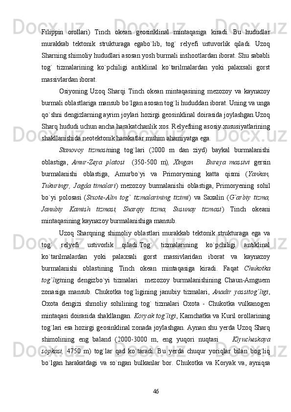 Filippin   orollari)   Tinch   okean   geosinklinal   mintaqasiga   kiradi.   Bu   hududlar
murakkab   tektonik   strukturaga   egabo`lib,   tog`   relyefi   ustuvorlik   qiladi.   Uzoq
Sharning shimoliy hududlari asosan yosh burmali inshootlardan iborat. Shu sababli
tog`   tizmalarining   ko`pchiligi   antiklinal   ko`tarilmalardan   yoki   palaxsali   gorst
massivlardan iborat.
Osiyoning   Uzoq   Sharqi   Tinch   okean   mintaqasining   mezozoy   va   kaynazoy
burmali oblastlariga mansub bo`lgan asosan tog`li hududdan iborat. Uning va unga
qo`shni dengizlarning ayrim joylari hozirgi geosinklinal doirasida joylashgan.Uzoq
Sharq hududi uchun ancha harakatchanlik xos. Relyefning asosiy xususiyatlarining
shakllanishida neotektonik harakatlar muhim ahamiyatga ega.
Stanovoy   tizmasi ning   tog`lari   (2000   m   dan   ziyd)   baykal   burmalanishi
oblastiga,   Amur-Zeya   platosi     (350-500   m) ,   Xingan     Bureya   massivi   gersin
burmalanishi   oblastiga,   Amurbo`yi   va   Primoryening   katta   qismi   ( Yankan,
Tukuringr,   Jagda   timalari )   mezozoy   burmalanishi   oblastiga,   Primoryening   sohil
bo`yi   polosasi   ( Sixote-Alin   tog`   tizmalarining   tizimi )   va   Saxalin   ( G`arbiy   tizma,
Janubiy   Kamish   tizmasi,   Sharqiy   tizma,   Susunay   tizmasi )   Tinch   okeani
mintaqasining kaynazoy burmalanishiga mansub. 
Uzoq   Sharqning   shimoliy   oblastlari   murakkab   tektonik   strukturaga   ega   va
tog`   relyefi   ustivorlik   qiladi.Tog`   tizmalarining   ko`pchiligi   antiklinal
ko`tarilmalardan   yoki   palaxsali   gorst   massivlaridan   iborat   va   kaynazoy
burmalanishi   oblastining   Tinch   okean   mintaqasiga   kiradi.   Faqat   Chukotka
tog`ligi ning   dengizbo`yi   tizmalari     mezozoy   burmalanishining   Chaun-Amguem
zonasiga   mansub.   Chukotka   tog`ligining   janubiy   tizmalari,   Anadir   yassitog`ligi ,
Oxota   dengizi   shmoliy   sohilining   tog`   tizmalari   Oxota   -   Chukotka   vulkanogen
mintaqasi doirasida shakllangan.  Koryak tog`ligi , Kamchatka va Kuril orollarining
tog`lari esa hozirgi geosinklinal zonada joylashgan. Aynan shu yerda Uzoq Sharq
shimolining   eng   baland   (2000-3000   m,   eng   yuqori   nuqtasi    	
 Klyucheskaya
sopkasi,   4750   m)   tog`lar   qad   ko`taradi.   Bu   yerda   chuqur   yoriqlar   bilan   bog`liq
bo`lgan   harakatdagi   va   so`ngan   bulkanlar   bor.   Chukotka   va   Koryak   va,   ayniqsa
46 