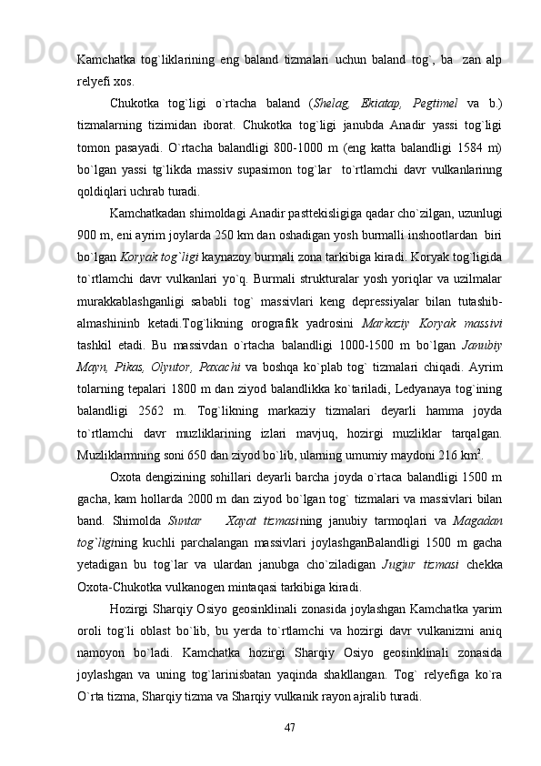 Kamchatka   tog`liklarining   eng   baland   tizmalari   uchun   baland   tog`,   ba zan   alp
relyefi xos.
Chukotka   tog`ligi   o`rtacha   baland   ( Shelag,   Ekiatap,   Pegtimel   va   b.)
tizmalarning   tizimidan   iborat.   Chukotka   tog`ligi   janubda   Anadir   yassi   tog`ligi
tomon   pasayadi.   O`rtacha   balandligi   800-1000   m   (eng   katta   balandligi   1584   m)
bo`lgan   yassi   tg`likda   massiv   supasimon   tog`lar     to`rtlamchi   davr   vulkanlarinng
qoldiqlari uchrab turadi.
Kamchatkadan shimoldagi Anadir pasttekisligiga qadar cho`zilgan, uzunlugi
900 m, eni ayrim joylarda 250 km dan oshadigan yosh burmalli inshootlardan  biri
bo`lgan  Koryak tog`ligi  kaynazoy burmali zona tarkibiga kiradi. Koryak tog`ligida
to`rtlamchi   davr   vulkanlari   yo`q.   Burmali   strukturalar   yosh   yoriqlar   va   uzilmalar
murakkablashganligi   sababli   tog`   massivlari   keng   depressiyalar   bilan   tutashib-
almashininb   ketadi.Tog`likning   orografik   yadrosini   Markaziy   Koryak   massivi
tashkil   etadi.   Bu   massivdan   o`rtacha   balandligi   1000-1500   m   bo`lgan   Janubiy
Mayn,   Pikas,   Olyutor,   Paxachi   va   boshqa   ko`plab   tog`   tizmalari   chiqadi.   Ayrim
tolarning  tepalari  1800  m  dan  ziyod  balandlikka   ko`tariladi,  Ledyanaya   tog`ining
balandligi   2562   m.   Tog`likning   markaziy   tizmalari   deyarli   hamma   joyda
to`rtlamchi   davr   muzliklarining   izlari   mavjuq,   hozirgi   muzliklar   tarqalgan.
Muzliklarmning soni 650 dan ziyod bo`lib, ularning umumiy maydoni 216 km 2
.
Oxota  dengizining  sohillari   deyarli   barcha   joyda  o`rtaca  balandligi  1500  m
gacha, kam  hollarda 2000 m  dan ziyod bo`lgan tog`  tizmalari  va massivlari  bilan
band.   Shimolda   Suntar     Xayat   tizmasi	
 ning   janubiy   tarmoqlari   va   Magadan
tog`ligi ning   kuchli   parchalangan   massivlari   joylashganBalandligi   1500   m   gacha
yetadigan   bu   tog`lar   va   ulardan   janubga   cho`ziladigan   Jugjur   tizmasi   chekka
Oxota-Chukotka vulkanogen mintaqasi tarkibiga kiradi.
Hozirgi  Sharqiy Osiyo geosinklinali  zonasida joylashgan Kamchatka  yarim
oroli   tog`li   oblast   bo`lib,   bu   yerda   to`rtlamchi   va   hozirgi   davr   vulkanizmi   aniq
namoyon   bo`ladi.   Kamchatka   hozirgi   Sharqiy   Osiyo   geosinklinali   zonasida
joylashgan   va   uning   tog`larinisbatan   yaqinda   shakllangan.   Tog`   relyefiga   ko`ra
O`rta tizma, Sharqiy tizma va Sharqiy vulkanik rayon ajralib turadi.
47 