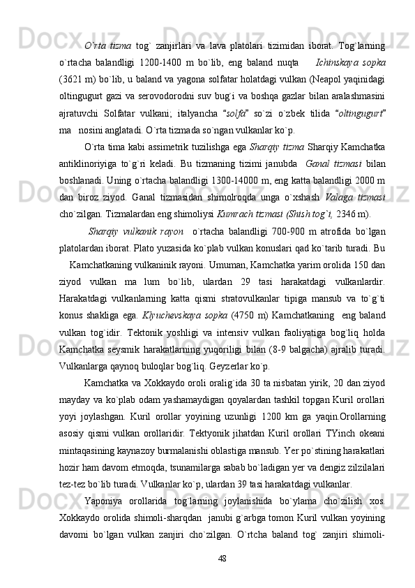 O`rta   tizma   tog`   zanjirlari   va   lava   platolari   tizimidan   iborat.   Tog`larning
o`rtacha   balandligi   1200-1400   m   bo`lib,   eng   baland   nuqta     Ichinskaya   sopka
(3621 m) bo`lib, u baland va yagona solfatar holatdagi vulkan (Neapol yaqinidagi
oltingugurt gazi va serovodorodni suv bug`i va boshqa gazlar bilan aralashmasini
ajratuvchi   Solfatar   vulkani;   italyancha   solfa	
    so`zi   o`zbek   tilida   oltingugurt	 
ma nosini anglatadi. O`rta tizmada so`ngan vulkanlar ko`p.	

O`rta tima kabi assimetrik tuzilishga ega   Sharqiy tizma   Sharqiy Kamchatka
antiklinoriyiga   to`g`ri   keladi.   Bu   tizmaning   tizimi   janubda     Ganal   tizmasi   bilan
boshlanadi. Uning o`rtacha balandligi 1300-14000 m, eng katta balandligi 2000 m
dan   biroz   ziyod.   Ganal   tizmasidan   shimolroqda   unga   o`xshash   Valaga   tizmasi
cho`zilgan. Tizmalardan eng shimoliysi  Kumrach tizmasi (Shish tog`i,  2346 m).
  Sharqiy   vulkanik   rayon     o`rtacha   balandligi   700-900   m   atrofida   bo`lgan
platolardan iborat. Plato yuzasida ko`plab vulkan konuslari qad ko`tarib turadi. Bu
 Kamchatkaning vulkaninik rayoni. Umuman, Kamchatka yarim orolida 150 dan	

ziyod   vulkan   ma lum   bo`lib,   ulardan   29   tasi   harakatdagi   vulkanlardir.	

Harakatdagi   vulkanlarning   katta   qismi   stratovulkanlar   tipiga   mansub   va   to`g`ti
konus   shakliga   ega.   Klyuchevskaya   sopka   (4750   m)   Kamchatkaning     eng   baland
vulkan   tog`idir.   Tektonik   yoshligi   va   intensiv   vulkan   faoliyatiga   bog`liq   holda
Kamchatka   seysmik   harakatlarning   yuqoriligi   bilan   (8-9   balgacha)   ajralib   turadi.
Vulkanlarga qaynoq buloqlar bog`liq. Geyzerlar ko`p.
Kamchatka va Xokkaydo oroli oralig`ida 30 ta nisbatan yirik, 20 dan ziyod
mayday va ko`plab odam yashamaydigan qoyalardan tashkil topgan Kuril orollari
yoyi   joylashgan.   Kuril   orollar   yoyining   uzunligi   1200   km   ga   yaqin.Orollarning
asosiy   qismi   vulkan   orollaridir.   Tektyonik   jihatdan   Kuril   orollari   TYinch   okeani
mintaqasining kaynazoy burmalanishi oblastiga mansub. Yer po`stining harakatlari
hozir ham davom etmoqda, tsunamilarga sabab bo`ladigan yer va dengiz zilzilalari
tez-tez bo`lib turadi. Vulkanlar ko`p, ulardan 39 tasi harakatdagi vulkanlar.
Yaponiya   orollarida   tog`larning   joylanishida   bo`ylama   cho`zilish   xos.
Xokkaydo orolida shimoli-sharqdan   janubi g`arbga tomon Kuril vulkan yoyining
davomi   bo`lgan   vulkan   zanjiri   cho`zilgan.   O`rtcha   baland   tog`   zanjiri   shimoli-
48 