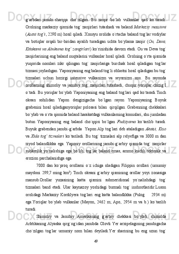 g`arbdan   janubi-sharqqa   cho`zilgan.   Bu   zanjir   bo`lab   vulkanlar   qad   ko`taradi.
Orolning  markaziy  qismida  tog`  zanjirlari   tutashadi  va  baland   Markaziy  massivni
( Asaxi tog`i , 2290 m) hosil qiladi. Xonsyu orolida o`rtacha baland tog`lar vodiylar
va   botiqlar   orqali   bir-biridan   ajralib   turadigan   uchta   bo`ylama   zanjir   ( Ou,   Deva,
Kitakami va Abukuma tog` zangirlari ) ko`rinishida davom etadi. Ou va Deva tog`
zanjirlarining eng baland nuqtalarini vulkanlar hosil qiladi. Orolning o`rta qismida
yuqorida   nomlari   zikr   qilingan   tog`   zanjirlariga   burchak   hosil   qiladigan   tog`lar
tizmasi joylashgan. Yaponiyaning eng baland tog`li oblastni hosil qiladigan bu tog`
tizmalari   uchun   hozirgi   intensive   vulkanizm   va   seysmizm   xos..   Bu   rayonda
orollarning   shimoliy   va   janubiy   tog`   zanjirlari   tutashadi,   chuqur   yoriqlar   chizig`I
o`tadi. Bu yoriqlar bo`ylab Yaponiyaning eng baland tog`lari  qad ko`taradi.Tinch
okean   sohilidan   Yapon   dengizigacha   bo`lgan   rayon   Yaponiyaning   Buyuk
grabenini  hosil  qiladiganyoriqlar  polosasi  bilan   qirqilgan. Grabenning chekkalari
bo`ylab va o`rta qismida baland harakatdagi vulkanlarning konuslari, shu jumladan
butun   Yaponiyaning   eng   baland   cho`qqisi   bo`lgan   Fudziyama   ko`tarilib   turadi.
Buyuk grabendan janubi-g`arbda   Yapon Alp tog`lari deb ataladigan   Akaisi, Kiso
va   Xida  tog`   tizmalari   ko`tariladi.  Bu  tog`   tizmalari   alp  relyefiga  va  3000  m  dan
ziyod  balandlikka   ega.   Yaponiy   orollarining  janubi-g`arbiy  qismida   tog`   zanjirlar
subkenlik   yo`nalishiga   ega   bo`lib,   tog`lar   baland   emas,   ammo   kuchli   tektonik   va
erozion parchalanishga ega. 
7000   dan   ko`proq   orollarni   o`z   ichiga   oladigan   Filippin   orollari   (umumiy
maydoni   299,7   ming   km 2
)   Tinch   okeani   g`arbiy   qismining   orollar   yoyi   zonasiga
mansub.Orollar   yuzasining   katta   qismini   submeridional   yo`nalishdagi   tog`
tizmalari   band   etadi.   Ular   kaynazoy   yoshidagi   burmali   tog`   inshootlaridir.Luson
orolidagi   Markaziy   Kordilyera   tog`lari   eng   katta   balandlikka   (Pulog     2934   m)
ega.Yoriqlar   bo`ylab   vulkanlar   (Mayon,   2462   m;   Apo,   2954   m   va   b.)   ko`tarilib
turadi.
Shimoliy   va   Janubiy   Amerikaning   g`arbiy   chekkasi   bo`ylab,   shimolda
Arktikaning  Alyaska  qirg`og`idan janubda  Olovli   Yer   arxipelagining janubigacha
cho`zilgan   tog`lar   umumiy   nom   bilan   deyiladi.Yer   sharining   bu   eng   uzun   tog`
49 