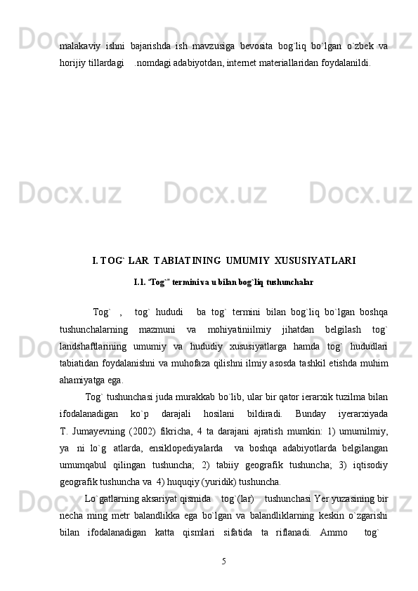 malakaviy   ishni   bajarishda   ish   mavzusiga   bevosita   bog`liq   bo`lgan   o`zbek   va
horijiy tillardagi  .nomdagi adabiyotdan, internet materiallaridan foydalanildi.
I. TOG` LAR  TABIATINING  UMUMIY  XUSUSIYATLARI
I.1.  Tog`  termini va u bilan bog`liq tushunchalar	
 
Tog` ,   tog`   hududi   ba   tog`   termini   bilan   bog`liq   bo`lgan   boshqa	
   
tushunchalarning   mazmuni   va   mohiyatiniilmiy   jihatdan   belgilash   tog`
landshaftlarining   umumiy   va   hududiy   xususiyatlarga   hamda   tog`   hududlari
tabiatidan foydalanishni va muhofaza qilishni ilmiy asosda tashkil  etishda muhim
ahamiyatga ega.
Tog` tushunchasi juda murakkab bo`lib, ular bir qator ierarxik tuzilma bilan
ifodalanadigan   ko`p   darajali   hosilani   bildiradi.   Bunday   iyerarxiyada
T.   Jumayevning   (2002)   fikricha,   4   ta   darajani   ajratish   mumkin:   1)   umumilmiy,
ya ni   lo`g atlarda,   ensiklopediyalarda     va   boshqa   adabiyotlarda   belgilangan	
 
umumqabul   qilingan   tushuncha;   2)   tabiiy   geografik   tushuncha;   3)   iqtisodiy
geografik tushuncha va  4) huquqiy (yuridik) tushuncha.
Lo`gatlarning aksariyat qismida  tog`(lar)  tushunchasi Yer yuzasining bir	
 
necha   ming   metr   balandlikka   ega   bo`lgan   va   balandliklarning   keskin   o`zgarishi
bilan   ifodalanadigan   katta   qismlari   sifatida   ta riflanadi.   Ammo   tog`	
  
5 