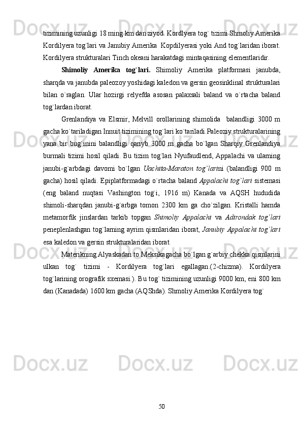 tizimining uzunligi 18 ming km dan ziyod. Kordlyera tog` tizimi Shmoliy Amerika
Kordilyera tog`lari va Janubiy Amerika  Kopdilyerasi yoki And tog`laridan iborat.
Kordilyera strukturalari Tinch okeani harakatdagi mintaqasining elementlaridir.
Shimoliy   Amerika   tog`lari.   Shimoliy   Amerika   platformasi   janubda,
sharqda va janubda paleozoy yoshidagi kaledon va gersin geosinklinal strukturalari
bilan   o`raglan.   Ular   hozirgi   relyefda   asosan   palaxsali   baland   va   o`rtacha   baland
tog`lardan iborat.
Grenlandiya   va   Elsmir,   Melvill   orollarining   shimolida     balandligi   3000   m
gacha ko`tariladigan Innuit tizimining tog`lari ko`tariladi.Paleoziy strukturalarining
yana   bir   bug`inini   balandligi   qariyb   3000   m   gacha   bo`lgan   Sharqiy   Grenlandiya
burmali  tizimi hosil  qiladi. Bu tizim  tog`lari Nyufaudlend, Appalachi va ularning
janubi-g`arbdagi   davomi   bo`lgan   Uachita-Maraton   tog`lari ni   (balandligi   900   m
gacha) hosil qiladi.   Epiplatformadagi o`rtacha baland   Appalachi tog`lari   sistemasi
(eng   baland   nuqtasi   Vashington   tog`i,   1916   m)   Kanada   va   AQSH   hududida
shimoli-sharqdan   janubi-g`arbga   tomon   2300   km   ga   cho`zilgan.   Kristalli   hamda
metamorfik   jinslardan   tarkib   topgan   Shimoliy   Appalachi   va   Adirondak   tog`lari
peneplenlashgan tog`larning ayrim qismlaridan iborat,   Janubiy Appalachi tog`lari
esa kaledon va gersin strukturalaridan iborat.  
Materikning Alyaskadan to Meksikagacha bo`lgan g`arbiy chekka qismlarini
ulkan   tog`   tizimi   -   Kordilyera   tog`lari   egallagan .(2-chizma).   Kordilyera
tog`larining orografik sxemasi. ).  Bu tog` tizimining uzunligi 9000 km, eni 800 km
dan (Kanadada) 1600 km gacha (AQShda). Shmoliy Amerika Kordilyera tog` 
50 