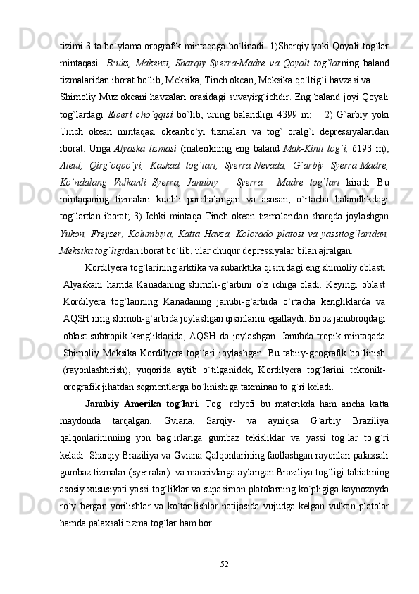 tizimi 3 ta bo`ylama orografik mintaqaga bo`linadi: 1)Sharqiy yoki Qoyali tog`lar
mintaqasi     Bruks,   Makenzi,   Sharqiy   Syerra-Madre   va   Qoyali   tog`lar ning   baland
tizmalaridan iborat bo`lib, Meksika, Tinch okean, Meksika qo`ltig`i havzasi va 
Shimoliy Muz okeani havzalari orasidagi suvayirg`ichdir. Eng baland joyi Qoyali
tog`lardagi   Elbert   cho`qqisi   bo`lib,   uning   balandligi   4399   m;       2)   G`arbiy   yoki
Tinch   okean   mintaqasi   okeanbo`yi   tizmalari   va   tog`   oralg`i   depressiyalaridan
iborat.   Unga   Alyaska   tizmasi   (materikning   eng   baland   Mak-Kinli   tog`i,   6193   m),
Aleut,   Qirg`oqbo`yi,   Kaskad   tog`lari,   Syerra-Nevada,   G`arbiy   Syerra-Madre,
Ko`ndalang   Vulkanli   Syerra,   Janubiy       Syerra   -   Madre   tog`lari   kiradi.   Bu
mintaqaning   tizmalari   kuchli   parchalangan   va   asosan,   o`rtacha   balandlikdagi
tog`lardan   iborat;   3)   Ichki   mintaqa   Tinch   okean   tizmalaridan   sharqda   joylashgan
Yukon,   Freyzer,   Kolumbiya,   Katta   Havza,   Kolorado   platosi   va   yassitog`laridan,
Meksika tog`ligi dan iborat bo`lib, ular chuqur depressiyalar bilan ajralgan.      
Kordilyera tog`larining arktika va subarktika qismidagi eng shimoliy oblasti
Alyaskani   hamda   Kanadaning   shimoli-g`arbini   o`z   ichiga   oladi.   Keyingi   oblast
Kordilyera   tog`larining   Kanadaning   janubi-g`arbida   o`rtacha   kengliklarda   va
AQSH ning shimoli-g`arbida joylashgan qismlarini egallaydi. Biroz janubroqdagi
oblast   subtropik   kengliklarida,   AQSH   da   joylashgan.   Janubda-tropik   mintaqada
Shimoliy   Meksika   Kordilyera   tog`lari   joylashgan.   Bu   tabiiy-geografik   bo`linish
(rayonlashtirish),   yuqorida   aytib   o`tilganidek,   Kordilyera   tog`larini   tektonik-
orografik jihatdan segmentlarga bo`linishiga taxminan to`g`ri keladi.
     Janubiy   Amerika   tog`lari.   Tog`   relyefi   bu   materikda   ham   ancha   katta
maydonda   tarqalgan.   Gviana,   Sarqiy-   va   ayniqsa   G`arbiy   Braziliya
qalqonlarininning   yon   bag`irlariga   gumbaz   tekisliklar   va   yassi   tog`lar   to`g`ri
keladi. Sharqiy Braziliya va Gviana Qalqonlarining faollashgan rayonlari palaxsali
gumbaz tizmalar (syerralar)  va maccivlarga aylangan. Braziliya tog`ligi tabiatining
asosiy xususiyati yassi tog`liklar va s upas imon platolarning ko`pligiga kaynozoyda
ro`y   bergan   yorilishlar   va   ko`tarilishlar   natijasida   vujudga   kelgan   vulkan   platolar
hamda palaxsali tizma tog`lar ham bor.
52 