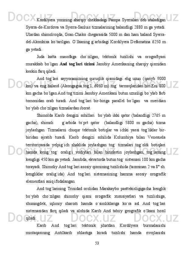 Kordilyera   yonining   sharqiy   chekkadagi   Pampa   Syerralari   deb   ataladigan
Syerra-de-Kordova va Syerra-Sanluis tizmalarining balandligi 2880 m ga yetadi.
Ulardan shimolroqda, Gran-Chako  chegarasida  5000 m dan  ham  baland Syerra-
del-Akonkixa   ko`tarilgan.   O`lkaning   g`arbidagi   Kordilyera   Defamatina   6250   m
ga yetadi.
Juda   katta   masofaga   cho`zilgan,   tektonik   tuzilishi   va   orografiyasi
murakkab   bo`lgan   And   tog`lari   tizimi   Janubiy   Amerikaning   sharqiy   qismidan
keskin farq qiladi.
And   tog`lari   sayyoramizning   quruqlik   qismidagi   ehg   uzun   (qariyb   9000
km)   va   eng   baland   (Akongagua   tog`I,   6960   m)   tog`   tarmoqlaridan   biri.Eni   800
km gacha bo`lgan And tog`tizimi Janubiy Amerikani butun uzunligi bo`ylab farb
tomonidan   orab   turadi.   And   tog`lari   bir-biriga   parallel   bo`lgan     va   meridian
bo`ylab cho`zilgan tizmalardan iborat. 
Shimolda   Karib   dengizi   sohillari     bo`ylab   ikki   qator   (balandligi   2765   m
gacha),   shimoli     g`arbida   to`prt   qator     (balandligi   5800   m   gacha)   tizma
joylashgan.   Tizmalarni   chuqur   tektonik   botiqlar   va   ichki   yassi   tog`liklar   bir-
biridan   ajratib   turadi.   Karib   dengizi   sohilida   Kolumbiya   bilan   Venesuela
territoriyasida   yelpig`ich   shaklida   joylashgan   tog`   tizmalari   tog`oldi   botiqlari
hamda   keng   tog`   oralig`i   vodiylari   bilan   birinketin   joylashgan,   tog`larning
kengligi 450 km ga yetadi. Janubda, ekvatorda butun tog` sistemasi 100 km gacha
torayadi. Shimoliy And tog`lari asosiy qismining tuzilishida (taxminan 2 va 8° sh.
kengliklar   oralig`ida)   And   tog`lari   sistemasining   hamma   asosiy   orografik
elementlari aniq ifodalangan.
And   tog`larining   Trinidad   orolidan   Marakaybo   pasttekisligigacha   kenglik
bo`ylab   cho`zilgan   shimoliy   qismi   orografik   xususiyatlari   va   tuzilishiga,
shuningdek,   iqlimiy   sharoiti   hamda   o`simliklariga   ko`ra   asl   And   tog`lari
sistemasidan   farq   qiladi   va   alohida   Karib   And   tabiiy   geografik   o`lkani   hosil
qiladi.
Karib   And   tog`lari   tektonik   jihatdan   Kordilyera   burmalanishi
mintaqasining   Antilkarib   oblastiga   kiradi   tuzilishi   hamda   rivojlanishi
53 