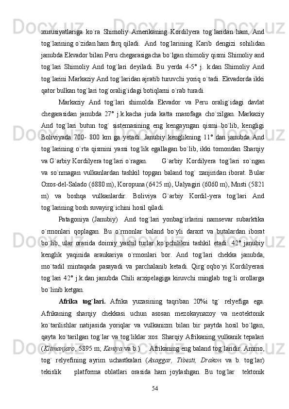 xususiyatlariga   ko`ra   Shimoliy   Amerikaning   Kordilyera   tog`laridan   ham,   And
tog`larining o`zidan ham farq qiladi.  And   tog`larining   Karib   dengizi   sohilidan
janubda Ekvador bilan Peru chegarasigacha bo`lgan shimoliy qismi Shimoliy and
tog`lari   Shimoliy   And   tog`lari   deyiladi.   Bu   yerda   4-5°   j.   k.dan   Shimoliy   And
tog`larini Markaziy And tog`laridan ajratib turuvchi yoriq o`tadi. Ekvadorda ikki
qator bulkan tog`lari tog`oralig`idagi botiqlarni o`rab turadi.
Markaziy   And   tog`lari   shimolda   Ekvador   va   Peru   oralig`idagi   davlat
chegarasidan   janubda   27°   j.k.kacha   juda   katta   masofaga   cho`zilgan.   Markaziy
And   tog`lari   butun   tog`   sistemasining   eng   kengayngan   qismi   bo`lib,   kengligi
Boliviyada   700-   800   km   ga   yetadi.   Janubiy   kenglikning   11°   dan   janubda   And
tog`larining   o`rta   qismini   yassi   tog`lik   egallagan   bo`lib,   ikki   tomondan   Sharqiy
va G`arbiy Kordilyera tog`lari o`ragan. G`arbiy   Kordilyera   tog`lari   so`ngan
va   so`nmagan   vulkanlardan   tashkil   topgan   baland   tog`   zanjiridan   iborat.   Bular
Oxos-del-Salado (6880 m), Koropuna (6425 m), Ualyagiri (6060 m), Mnsti (5821
m)   va   boshqa   vulkanlardir.   Boliviya   G`arbiy   Kordil-yera   tog`lari   And
tog`larining bosh suvayirg`ichini hosil qiladi.
Patagoniya   (Janubiy)     And   tog`lari   yonbag`irlarini   namsevar   subarktika
o`rmonlari   qoplagan.   Bu   o`rmonlar   baland   bo`yli   daraxt   va   butalardan   iborat
bo`lib,   ular   orasida   doimiy   yashil   turlar   ko`pchilikni   tashkil   etadi:   42°   janubiy
kenglik   yaqinida   araukariya   o`rmonlari   bor.   And   tog`lari   chekka   janubda,
mo`tadil   mintaqada   pasayadi   va   parchalanib   ketadi.   Qirg`oqbo`yi   Kordilyerasi
tog`lari   42°   j.k.dan   janubda   Chili   arxipelagiga   kiruvchi   minglab   tog`li   orollarga
bo`linib ketgan.
Afrika   tog`lari.   Afrika   yuzasining   taqriban   20%i   tg`   relyefiga   ega.
Afrikaning   sharqiy   chekkasi   uchun   asosan   mezokaynazoy   va   neotektonik
ko`tarilishlar   natijasida   yoriqlar   va   vulkanizm   bilan   bir   paytda   hosil   bo`lgan,
qayta   ko`tarilgan   tog`lar   va   tog`liklar   xos.   Sharqiy   Afrikaning   vulkanik   tepalari
( Klimanjaro , 5895 m;  Keniya  va b.)   Afrikaning eng baland tog`laridir. Ammo,
tog`   relyefining   ayrim   uchastkalari   ( Axaggar,   Tibesti,   Drakon   va   b.   tog`lar)
tekislik     platforma   oblatlari   orasida   ham   joylashgan.   Bu   tog`lar     tektonik	

54 