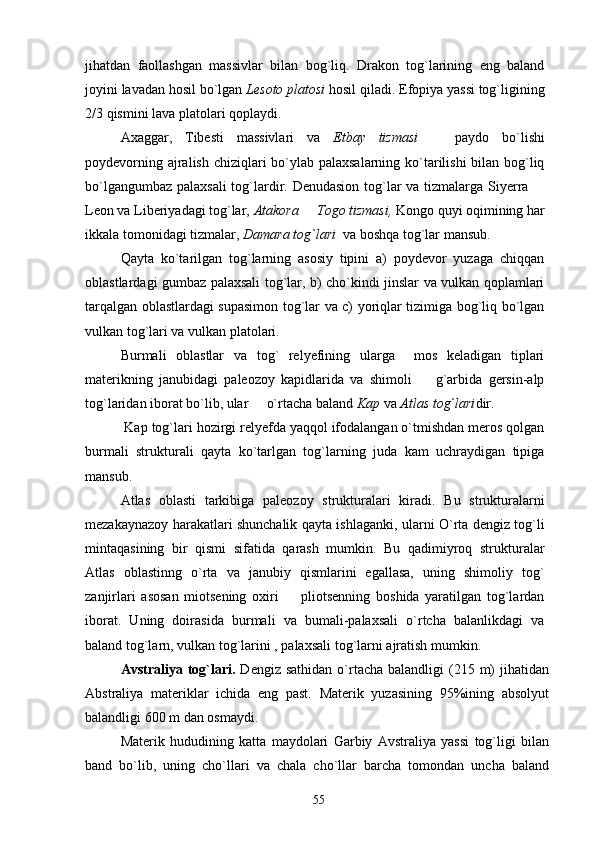 jihatdan   faollashgan   massivlar   bilan   bog`liq.   Drakon   tog`larining   eng   baland
joyini lavadan hosil bo`lgan  Lesoto platosi  hosil qiladi. Efopiya yassi tog`ligining
2/3 qismini lava platolari qoplaydi.
Axaggar,   Tibesti   massivlari   va   Etbay   tizmasi     paydo   bo`lishi
poydevorning ajralish chiziqlari  bo`ylab palaxsalarning ko`tarilishi bilan bog`liq
bo`lgangumbaz palaxsali  tog`lardir. Denudasion tog`lar  va tizmalarga Siyerra 	

Leon va Liberiyadagi tog`lar,  Atakora   Togo tizmasi,	
  Kongo quyi oqimining har
ikkala tomonidagi tizmalar,  Damara tog`lari   va boshqa tog`lar mansub.
Qayta   ko`tarilgan   tog`larning   asosiy   tipini   a)   poydevor   yuzaga   chiqqan
oblastlardagi gumbaz palaxsali tog`lar, b) cho`kindi jinslar va vulkan qoplamlari
tarqalgan oblastlardagi supasimon tog`lar va c) yoriqlar tizimiga bog`liq bo`lgan
vulkan tog`lari va vulkan platolari.
Burmali   oblastlar   va   tog`   relyefining   ularga     mos   keladigan   tiplari
materikning   janubidagi   paleozoy   kapidlarida   va   shimoli     g`arbida   gersin-alp	

tog`laridan iborat bo`lib, ular   o`rtacha baland 	
 Kap  va  Atlas   tog`lari dir.
 Kap tog`lari hozirgi relyefda yaqqol ifodalangan o`tmishdan meros qolgan
burmali   strukturali   qayta   ko`tarlgan   tog`larning   juda   kam   uchraydigan   tipiga
mansub.
Atlas   oblasti   tarkibiga   paleozoy   strukturalari   kiradi.   Bu   strukturalarni
mezakaynazoy harakatlari shunchalik qayta ishlaganki, ularni O`rta dengiz tog`li
mintaqasining   bir   qismi   sifatida   qarash   mumkin.   Bu   qadimiyroq   strukturalar
Atlas   oblastinng   o`rta   va   janubiy   qismlarini   egallasa,   uning   shimoliy   tog`
zanjirlari   asosan   miotsening   oxiri     pliotsenning   boshida   yaratilgan   tog`lardan	

iborat.   Uning   doirasida   burmali   va   bumali-palaxsali   o`rtcha   balanlikdagi   va
baland tog`larn, vulkan tog`larini , palaxsali tog`larni ajratish mumkin.
Avstraliya tog`lari.   Dengiz  sathidan  o`rtacha  balandligi   (215  m)   jihatidan
Abstraliya   materiklar   ichida   eng   past.   Materik   yuzasining   95%ining   absolyut
balandligi 600 m dan osmaydi.
Materik   hududining   katta   maydolari   Garbiy   Avstraliya   yassi   tog`ligi   bilan
band   bo`lib,   uning   cho`llari   va   chala   cho`llar   barcha   tomondan   uncha   baland
55 
