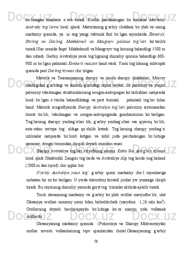 bo`lmagan   timalarni   o`rab   turadi.   Kuchli   parchalangan   bu   tizmalar   Markaziy
Avstraliy   tog`larini   hosil   qiladi.   Materikning   g`arbiy   chekkasi   bo`ylab   va   uning
markaziy   qismida,   ya ni   eng   yangi   tektonik   faol   bo`lgan   rayonlarda   Xamarsli,
Stirling   va   Darling,   Makkdonell   va   Masgreyv   palaxsa   tog`lari   ko`tarilib
turadi.Ular orasida faqat  Makkdonell va Masgreyv tog`larining balandligi 1500 m
dan oshadi. Garbiy Avstraliya yassi tog`ligining shimoliy qismini balandligi 600-
900 m bo`lgan palaxsali   Kimberli massivi   band etadi. Yassi tog`likning subtropik
qismida past  Darling tizmasi  cho`zilgan.
Materik   va   Tasmaniyaning   sharqiy   va   janubi-sharqiy   chekkalari,   Murrey
tekisligidan g`arbdagi  va shimoli-g`arbdagi  rayon baykal, ilk paleozoy va yuqori
paleozoy tekislangan strukturalarining neogen-antropogen ko`tarlishlari natijasida
hosil   bo`lgan   o`rtacha   balandlikdagi   va   past   burmali     palaxsali   tog`lar   bilan	

band.   Materik   orografiyasida   Sharqiy   Avstraliya   tog`lari   paleozoy   sistemasidan
iborat   bo`lib,   tekislangan   va   neogen-antropogenda   gumbazsimon   ko`tarilgan.
Tog`larning   sharqiy   yonbag`irlari   tik,   g`arbiy   yonbag`irlari   esa   qiyaroq   bo`lib,
asta-sekin   sertepa   tog`   oldiga   qo`shilib   ketadi.   Tog`larning   sharqiy   yonbag`ri
uzilmalar   natijasida   bo`linib   ketgan   va   sohil   juda   parchalangan   bo`lishiga
qaramay, dengiz tomondan chiqish deyarli mumkin emas.
Sharqiy   Avstraliya   tog`lari   relyefining   asosini   Katta   Suv   Ayirg`ich   tizmasi
hosil   qladi.Ohaktoshli   Zangori  tog`larda  va  Avstraliya  Alp tog`larida  eng baland
(2000 m dan ziyod) cho`qqilar bor.   
G`arbiy   Avstraliya   yassi   tog`   g`arbiy   qismi   markaziy   cho`l   rayonlariga
nisbatan bir oz ko`tarilgan. U yerda tokembriy kristall jinslar yer yuzasiga chiqib
turadi. Bu rayoining shimoliy yarmida gorst tog` tizmalar alohida ajralib turadi.
Tinch   okeanining   markaziy   va   g`arbiy   ko`plab   orollar   mavjudbo`lib,   ulat
Okeaniya   orollari   umumiy   nomi   bilan   birlashtiriladi   (maydoni     1,26   mln   km 2
).
Orollarning   deyarli   barchasipaydo   bo`lishiga   ko`ra   marjon   yoki   vulkanik
orollardir.
Okeaniyaning   markaziy   qismida     (Polineziya   va   Sharqiy   Mikroneziyda)
orollar   suvosti   vulkanlarining   tepe   qismlaridan   iborat.Okeaniyaning   g`arbiy
56 