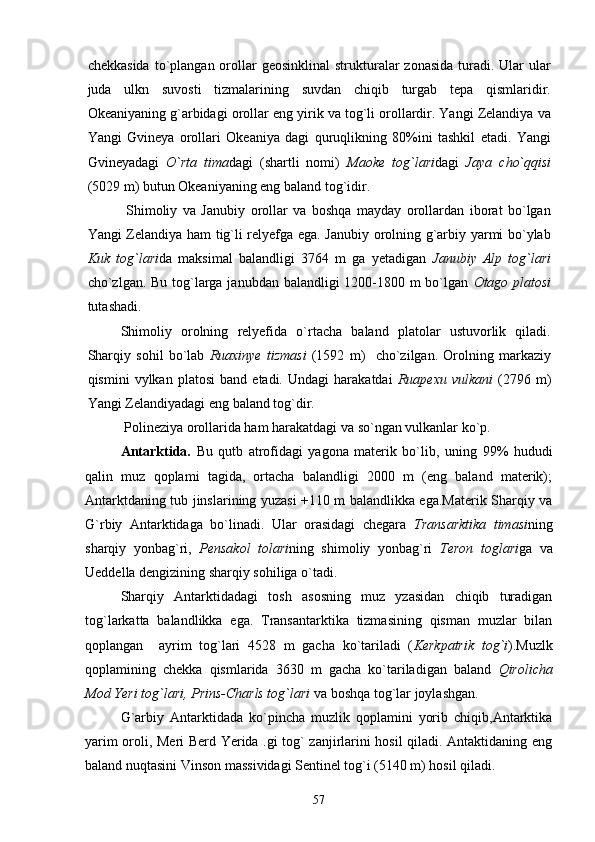 chekkasida  to`plangan  orollar  geosinklinal  strukturalar  zonasida   turadi.  Ular   ular
juda   ulkn   suvosti   tizmalarining   suvdan   chiqib   turgab   tepa   qismlaridir.
Okeaniyaning g`arbidagi orollar eng yirik va tog`li orollardir. Yangi Zelandiya va
Yangi   Gvineya   orollari   Okeaniya   dagi   quruqlikning   80%ini   tashkil   etadi.   Yangi
Gvineyadagi   O`rta   tima dagi   (shartli   nomi)   Maoke   tog`lari dagi   Jaya   cho`qqisi
(5029 m) butun Okeaniyaning eng baland tog`idir.
  Shimoliy   va   Janubiy   orollar   va   boshqa   mayday   orollardan   iborat   bo`lgan
Yangi Zelandiya ham tig`li relyefga ega. Janubiy orolning g`arbiy yarmi bo`ylab
Kuk   tog`lari da   maksimal   balandligi   3764   m   ga   yetadigan   Janubiy   Alp   tog`lari
cho`zlgan. Bu tog`larga janubdan balandligi 1200-1800 m  bo`lgan   Otago platosi
tutashadi.
Shimoliy   orolning   relyefida   o`rtacha   baland   platolar   ustuvorlik   qiladi.
Sharqiy   sohil   bo`lab   Ruaxinye   tizmasi   (1592   m)     cho`zilgan.   Orolning   markaziy
qismini   vylkan   platosi   band   etadi.  Undagi   harakatdai   Ruapexu   vulkani   (2796  m)
Yangi Zelandiyadagi eng baland tog`dir.
 Polineziya orollarida ham harakatdagi va so`ngan vulkanlar ko`p.
Antarktida.   Bu   qutb   atrofidagi   yagona   materik   bo`lib,   uning   99%   hududi
qalin   muz   qoplami   tagida,   ortacha   balandligi   2000   m   (eng   baland   materik);
Antarktdaning tub jinslarining yuzasi +110 m balandlikka ega.Materik Sharqiy va
G`rbiy   Antarktidaga   bo`linadi.   Ular   orasidagi   chegara   Transarktika   timasi ning
sharqiy   yonbag`ri,   Pensakol   tolari ning   shimoliy   yonbag`ri   Teron   toglari ga   va
Ueddella dengizining sharqiy sohiliga o`tadi.
Sharqiy   Antarktidadagi   tosh   asosning   muz   yzasidan   chiqib   turadigan
tog`larkatta   balandlikka   ega.   Transantarktika   tizmasining   qisman   muzlar   bilan
qoplangan     ayrim   tog`lari   4528   m   gacha   ko`tariladi   ( Kerkpatrik   tog`i ).Muzlk
qoplamining   chekka   qismlarida   3630   m   gacha   ko`tariladigan   baland   Qirolicha
Mod Yeri tog`lari, Prins-Charls tog`lari  va boshqa tog`lar joylashgan.
G`arbiy   Antarktidada   ko`pincha   muzlik   qoplamini   yorib   chiqib,Antarktika
yarim oroli, Meri Berd Yerida .gi tog` zanjirlarini hosil qiladi. Antaktidaning eng
baland nuqtasini Vinson massividagi Sentinel tog`i (5140 m) hosil qiladi.
57 