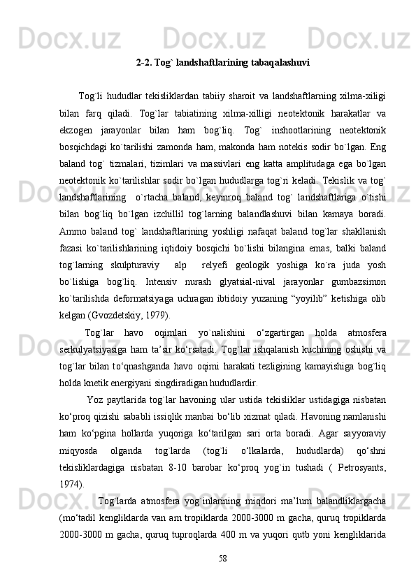 2-2.   Tog` landshaftlarining tabaqalashuvi
Tog`li   hududlar   tekisliklardan   tabiiy   sharoit   va   landshaftlarning   xilma-xiligi
bilan   farq   qiladi.   Tog`lar   tabiatining   xilma-xilligi   neotektonik   harakatlar   va
ekzogen   jarayonlar   bilan   ham   bog`liq.   Tog`   inshootlarining   neotektonik
bosqichdagi   ko`tarilishi   zamonda   ham,   makonda   ham   notekis   sodir   bo`lgan.   Eng
baland   tog`   tizmalari,   tizimlari   va   massivlari   eng   katta   amplitudaga   ega   bo`lgan
neotektonik  ko`tarilishlar  sodir  bo`lgan  hududlarga   tog`ri   keladi.  Tekislik   va  tog`
landshaftlarining     o`rtacha   baland,   keyinroq   baland   tog`   landshaftlariga   o`tishi
bilan   bog`liq   bo`lgan   izchillil   tog`larning   balandlashuvi   bilan   kamaya   boradi.
Ammo   baland   tog`   landshaftlarining   yoshligi   nafaqat   baland   tog`lar   shakllanish
fazasi   ko`tarilishlarining   iqtidoiy   bosqichi   bo`lishi   bilangina   emas,   balki   baland
tog`larning   skulpturaviy   alp   relyefi   geologik   yoshiga   ko`ra   juda   yosh 
bo`lishiga   bog`liq.   Intensiv   nurash   glyatsial-nival   jarayonlar   gumbazsimon
ko`tarilishda   deformatsiyaga   uchragan   ibtidoiy   yuzaning   “yoyilib”   ketishiga   olib
kelgan (Gvozdetskiy, 1979). 
Tog`lar   havo   oqimlari   yo`nalishini   о ‘zgartirgan   holda   atmosfera
serkulyatsiyasiga   ham   ta’sir   k о ‘rsatadi.   Tog`lar   ishqalanish   kuchining   oshishi   va
tog`lar   bilan   t о ‘qnashganda   havo   oqimi   harakati   tezligining   kamayishiga   bog`liq
holda knetik energiyani singdiradigan hududlardir.
              Yoz   paytlarida   tog`lar   havoning   ular   ustida   tekisliklar   ustidagiga   nisbatan
k о ‘proq qizishi sababli issiqlik manbai b о ‘lib xizmat qiladi. Havoning namlanishi
ham   kо‘pgina   hollarda   yuqoriga   kо‘tarilgan   sari   orta   boradi.   Agar   sayyoraviy
miqyosda   olganda   tog`larda   (tog`li   о‘lkalarda,   hududlarda)   qо‘shni
tekisliklardagiga   nisbatan   8-10   barobar   kо‘proq   yog`in   tushadi   (   Petrosyants,
1974). 
                Tog`larda   atmosfera   yog`inlarining   miqdori   ma’lum   balandliklargacha
(mо‘tadil   kengliklarda   van  am   tropiklarda  2000-3000  m   gacha,  quruq  tropiklarda
2000-3000   m   gacha,   quruq   tuproqlarda   400   m   va   yuqori   qutb   yoni   kengliklarida
58 