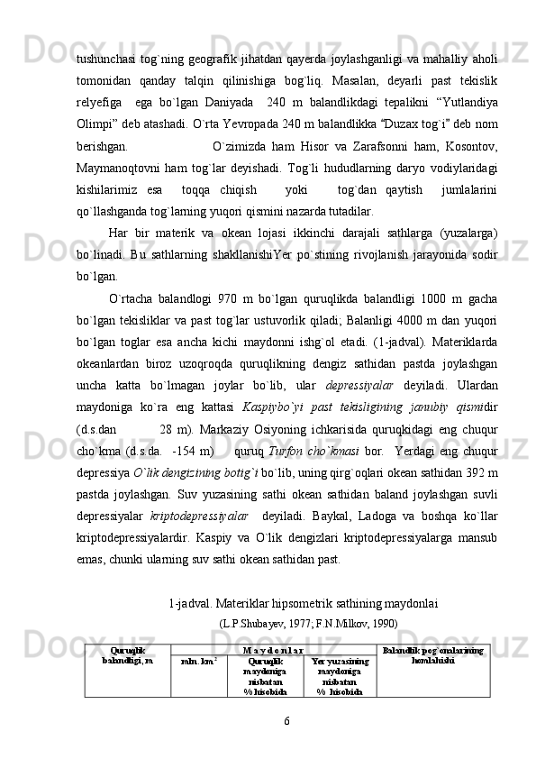 tushunchasi   tog`ning   geografik   jihatdan   qayerda   joylashganligi   va   mahalliy   aholi
tomonidan   qanday   talqin   qilinishiga   bog`liq.   Masalan,   deyarli   past   tekislik
relyefiga     ega   bo`lgan   Daniyada     240   m   balandlikdagi   tepalikni   “ Yutlandiya
Olimpi ”   deb atashadi.   O`rta Yevropada 240 m balandlikka  Duzax tog`i  deb nom 
berishgan.                           O`zimizda   ham   Hisor   va   Zarafsonni   ham,   Kosontov,
Maymanoqtovni   ham   tog`lar   deyishadi.   Tog`li   hududlarning   daryo   vodiylaridagi
kishilarimiz   esa   toqqa   chiqish     yoki     tog`dan   qaytish   jumlalarini	
   
qo`llashganda tog`larning yuqori qismini nazarda tutadilar.
Har   bir   materik   va   okean   lojasi   ikkinchi   darajali   sathlarga   (yuzalarga)
bo`linadi.   Bu   sathlarning   shakllanishiYer   po`stining   rivojlanish   jarayonida   sodir
bo`lgan.
O`rtacha   balandlogi   970   m   bo`lgan   quruqlikda   balandligi   1000   m   gacha
bo`lgan   tekisliklar   va   past   tog`lar   ustuvorlik   qiladi;   Balanligi   4000   m   dan   yuqori
bo`lgan   toglar   esa   ancha   kichi   maydonni   ishg`ol   etadi.   (1-jadval).   Materiklarda
okeanlardan   biroz   uzoqroqda   quruqlikning   dengiz   sathidan   pastda   joylashgan
uncha   katta   bo`lmagan   joylar   bo`lib,   ular   depressiyalar   deyiladi.   Ulardan
maydoniga   ko`ra   eng   kattasi   Kaspiybo`yi   past   tekisligining   janubiy   qismi dir
(d.s.dan             28   m).   Markaziy   Osiyoning   ichkarisida   quruqkidagi   eng   chuqur	

cho`kma   (d.s.da.     -154   m)     quruq  	
 Turfon   cho`kmasi   bor.     Yerdagi   eng   chuqur
depressiya  O`lik dengizining botig`i  bo`lib, uning qirg`oqlari okean sathidan 392 m
pastda   joylashgan.   Suv   yuzasining   sathi   okean   sathidan   baland   joylashgan   suvli
depressiyalar   kriptodepressiyalar     deyiladi.   Baykal,   Ladoga   va   boshqa   ko`llar
kriptodepressiyalardir.   Kaspiy   va   O`lik   dengizlari   kriptodepressiyalarga   mansub
emas, chunki ularning suv sathi okean sathidan past.
1-jadval. Materiklar hipsometrik sathining maydonlai
                                         (L.P.Shubayev, 1977; F.N.Milkov, 1990)
Quruqlik
balandligi, m M a y d o n l a r Balandlik pog`onalarining
homlahishi
mln. km 2
Quruqlik
maydoniga
nisbatan
% hisobida Yer yuzasining
maydoniga
nisbatan
%  hisobida
6 
