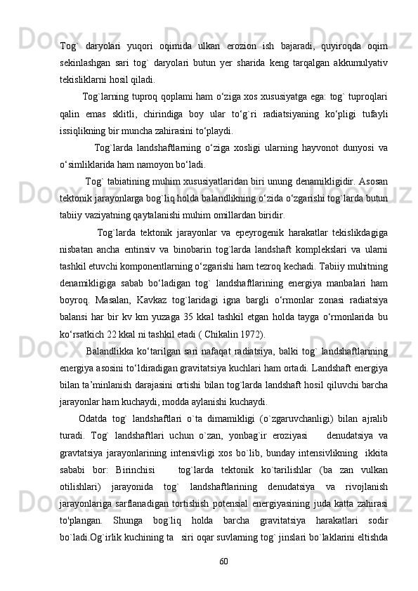 Tog`   daryolari   yuqori   oqimida   ulkan   erozion   ish   bajaradi,   quyiroqda   oqim
sekinlashgan   sari   tog`   daryolari   butun   yer   sharida   keng   tarqalgan   akkumulyativ
tekisliklarni hosil qiladi.
             Tog`larning tuproq qoplami ham о‘ziga xos xususiyatga ega: tog` tuproqlari
qalin   emas   sklitli,   chirindiga   boy   ular   tо‘g`ri   radiatsiyaning   kо‘pligi   tufayli
issiqlikning bir muncha zahirasini tо‘playdi.
                Tog`larda   landshaftlarning   о‘ziga   xosligi   ularning   hayvonot   dunyosi   va
о‘simliklarida ham namoyon bо‘ladi.
               Tog` tabiatining muhim xususiyatlaridan biri unung denamikligidir. Asosan
tektonik jarayonlarga bog`liq holda balandlikning о‘zida о‘zgarishi tog`larda butun
tabiiy vaziyatning qaytalanishi muhim omillardan biridir.
                Tog`larda   tektonik   jarayonlar   va   epeyrogenik   harakatlar   tekislikdagiga
nisbatan   ancha   entinsiv   va   binobarin   tog`larda   landshaft   komplekslari   va   ularni
tashkil etuvchi komponentlarning о‘zgarishi ham tezroq kechadi. Tabiiy muhitning
denamikligiga   sabab   bо‘ladigan   tog`   landshaftlarining   energiya   manbalari   ham
boyroq.   Masalan,   Kavkaz   tog`laridagi   igna   bargli   о‘rmonlar   zonasi   radiatsiya
balansi   har   bir   kv   km   yuzaga   35   kkal   tashkil   etgan   holda   tayga   о‘rmonlarida   bu
kо‘rsatkich 22 kkal ni tashkil etadi ( Chikalin 1972).
    Balandlikka   kо‘tarilgan   sari   nafaqat   radiatsiya,   balki   tog`   landshaftlarining
energiya asosini tо‘ldiradigan gravitatsiya kuchlari ham ortadi. Landshaft energiya
bilan ta’minlanish darajasini ortishi bilan tog`larda landshaft hosil qiluvchi barcha
jarayonlar ham kuchaydi, modda aylanishi kuchaydi.
Odatda   tog`   landshaftlari   o`ta   dimamikligi   (o`zgaruvchanligi)   bilan   ajralib
turadi.   Tog`   landshaftlari   uchun   o`zan,   yonbag`ir   eroziyasi     denudatsiya   va
gravtatsiya   jarayonlarining   intensivligi   xos   bo`lib,   bunday   intensivlikning     ikkita
sababi   bor:   Birinchisi     tog`larda   tektonik   ko`tarilishlar   (ba zan   vulkan	
 
otilishlari)   jarayonida   tog`   landshaftlarining   denudatsiya   va   rivojlanish
jarayonlariga   sarflanadigan   tortishish   potensial   energiyasining   juda   katta   zahirasi
to'plangan.   Shunga   bog`liq   holda   barcha   gravitatsiya   harakatlari   sodir
bo`ladi.Og`irlik kuchining ta siri oqar suvlarning tog` jinslari bo`laklarini eltishda	

60 