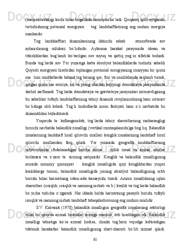 (tranpotirovka)gi kuchi bilan birgalikda namoyon bo`ladi. Qisqaroq qilib aytganda,
tortishishning   potensial   energiyasi     tog`   landshaftlarining   eng   muhim   energiya
manbaidir.
Tog`   landshaftlari   dinamikasining   ikkinchi   sabab     atmosferada   suv	

aylanishining   uzluksiz   bo`lishidir.   Aylanma   harakat   jarayonida   okean   va
tekisliklardan   bug`lanib   ko`tarilgan   suv   suyuq   va   qattiq   yog`in   sifatida   tushadi.
Bunda   tog`larda   suv   Yer   yuzasiga   katta   absolyut   balandliklarda   tushishi   sababli
Quyosh energiyasi hisobidan toplangan potensial energiyaning muayyan bir qismi
ma lum muddatlarda baland tog`larning qor, firn va muzliklarida saqlanib turadi,	

qolgan qismi esa eroziya, sel va yomg`irlardan keyyingi denudatsiya jarayonlarida
darhol sarflanadi. Tog`larda denudatsiya va gravtatsiya jarayonlari intensivligining
bu sabablari tufayli landshaftlarning tabiiy dinamik rivojlaninshning ham intensiv
bo`lishiga   olib   keladi.   Tog`li   hududlarda   inson   faoliyati   ham   o`z   navbatida   bu
dinamiklikni tezlashtiradi.
  Yuqorida   ta kidlanganidek,   tog`larda   tabiiy   sharoitlarning   ranbarangligi	

birinchi navbatda balandlik zonalligi (vertikal mintaqalanishi)ga bog`liq. Balandlik
zonalarining landshaft hosil  qiluvchi  omillari  kenglik zonalarining landshaft  hosil
qiluvchi   omillaridan   farq   qiladi.   Yer   yuzasida   geografik   landshaftlarning
tafovvutlarida   ifodalanadigan   barcha   xilma     xillik   zonal   va   azonal   omillar	

birikmasi   va   o`zaro   ta sirining   natijasidir.   Kenglik   va   balandlik   zonalligining	

asosida   umumiy   qonuniyat     kenglik   zonalligida   quyi   kengliklardan   yuqori	

kenliklarga   tomon,   balandlik   zonalligida   joining   absolyut   balandligining   ortib
borishi   bilan   haroratning   sekin-asta   kamayishi   turadi.   Ammo   zonallikning   iqlim
sharoitlari (issiqlik, issiqlik va namning nisbati va b.) kenlik va tog`larda balandlik
bo`yicha   turlicha   o`zgaradi.   Har   ikkala   holda   haroratning   pasayib   borishi   tufayli
issiqlik va namning nisbati landshaft tabaqalashuvining eng muhim omilidir. 
S.V.   Kalesnik   (1970)   balandlik   zonalligini   geografik   zonalarning   sektorligi
bilan bir qatorda azonal  hodisalar  sirasiga  mansub, deb hisoblagan edi. Balandlik
zonalligi   tabiatiga   ko`ra   azonal   hodisa,   chunki   tog`larni   vujudga   keltiradigan
tektonik   harakatlar   balandlik   zonalligining   shart-sharoiti   bo`lib   xizmat   qiladi.
61 