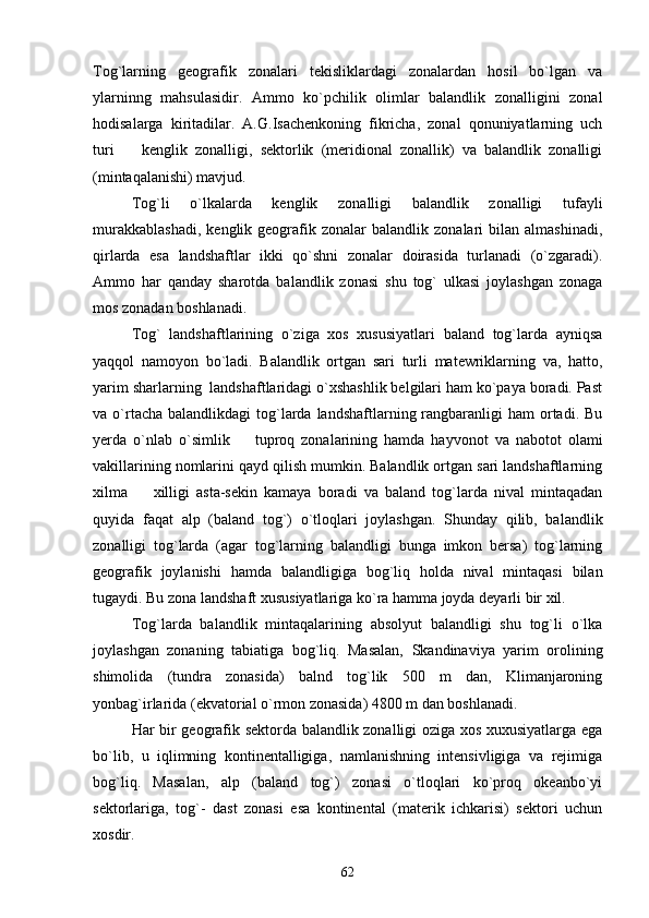 Tog`larning   geografik   zonalari   tekisliklardagi   zonalardan   hosil   bo`lgan   va
ylarninng   mahsulasidir.   Ammo   ko`pchilik   olimlar   balandlik   zonalligini   zonal
hodisalarga   kiritadilar.   A.G.Isachenkoning   fikricha,   zonal   qonuniyatlarning   uch
turi     kenglik   zonalligi,   sektorlik   (meridional   zonallik)   va   balandlik   zonalligi
(mintaqalanishi) mavjud.
Tog`li   o`lkalarda   kenglik   zonalligi   balandlik   zonalligi   tufayli
murakkablashadi,   kenglik  geografik  zonalar   balandlik  zonalari   bilan  almashinadi,
qirlarda   esa   landshaftlar   ikki   qo`shni   zonalar   doirasida   turlanadi   (o`zgaradi).
Ammo   har   qanday   sharotda   balandlik   zonasi   shu   tog`   ulkasi   joylashgan   zonaga
mos zonadan boshlanadi.
Tog`   landshaftlarining   o`ziga   xos   xususiyatlari   baland   tog`larda   ayniqsa
yaqqol   namoyon   bo`ladi.   Balandlik   ortgan   sari   turli   matewriklarning   va,   hatto,
yarim sharlarning  landshaftlaridagi o`xshashlik belgilari ham ko`paya boradi. Past
va o`rtacha  balandlikdagi  tog`larda  landshaftlarning rangbaranligi  ham   ortadi.  Bu
yerda   o`nlab   o`simlik     tuproq   zonalarining   hamda   hayvonot   va   nabotot   olami	

vakillarining nomlarini qayd qilish mumkin. Balandlik ortgan sari landshaftlarning
xilma     xilligi   asta-sekin   kamaya   boradi   va   baland   tog`larda   nival   mintaqadan	

quyida   faqat   alp   (baland   tog`)   o`tloqlari   joylashgan.   Shunday   qilib,   balandlik
zonalligi   tog`larda   (agar   tog`larning   balandligi   bunga   imkon   bersa)   tog`larning
geografik   joylanishi   hamda   balandligiga   bog`liq   holda   nival   mintaqasi   bilan
tugaydi. Bu zona landshaft xususiyatlariga ko`ra hamma joyda deyarli bir xil.
Tog`larda   balandlik   mintaqalarining   absolyut   balandligi   shu   tog`li   o`lka
joylashgan   zonaning   tabiatiga   bog`liq.   Masalan,   Skandinaviya   yarim   orolining
shimolida   (tundra   zonasida)   balnd   tog`lik   500   m   dan,   Klimanjaroning
yonbag`irlarida (ekvatorial o`rmon zonasida) 4800 m dan boshlanadi.
Har bir geografik sektorda balandlik zonalligi oziga xos xuxusiyatlarga ega
bo`lib,   u   iqlimning   kontinentalligiga,   namlanishning   intensivligiga   va   rejimiga
bog`liq.   Masalan,   alp   (baland   tog`)   zonasi   o`tloqlari   ko`proq   okeanbo`yi
sektorlariga,   tog`-   dast   zonasi   esa   kontinental   (materik   ichkarisi)   sektori   uchun
xosdir. 
62 